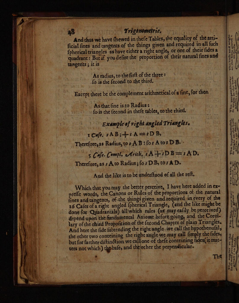 And thus we have fhewed in thefe Tables, the equality of the arti ficial fines and tangents of the things given and required inal fuch {pherical trianoles as have either a right anele, or one of their fides a quadrant: Butaf youdefire the’ proportion of their natural fines and tangents ; it 1S . given = = oe co finde a —_—_—_— = &gt; ee The bafe and angie at the bafe As radius, to the firlt of the three : fo is the fecond to the third. | jc b2afe a@ndc Except there be the complement arithmetical of a fine, for then perpendicul ar @melte ac t Es ¥ cn: ro As that fine isto Radius: fois the fecond:in thefe tables, cothe rhird. “Fhe Bx Example of right angled Triangles. rCafe. sAB;-+tA=tDB, ? Therefore,as Radius, tos A B ‘for Atot DB. : he bafe fimdc ypothenufal. anmgic ant &amp;'venm &gt;= co &lt; The h = Sez And the like is to be underftood ef all che reft. Which that you may the better perceive, I have here added in ex- preffe words, the Canons or Rules of the proportions of the natural fines and tangents, of-the. things given and required. in every of the 16 Cafes ofa right angled {pherical Triangle, (and the like might be done for ‘Quadrantals) alliwhich rules (asi smayeafily, be perceived) deperid upon ithe findamental Axiome. before;going, and, the Corol- lary of the chird Propofition of the fecond Chapter. of plain Triangles. And here the fide fubtending the right angle. we call the hypothenufal, the other two conteining the right angle we may call fimply the fides, but for farther dittinétion we call one of thefe conteining fides(in mat~ ters not which) thebafe, and thelocher the perpendicular. &lt;4 be bac oi ere ee AULT. J give™ = “&gt; Gade pot Pa ze Pendic. finde The Giverms tro Dhe ang Bafe ard ere: ac. she