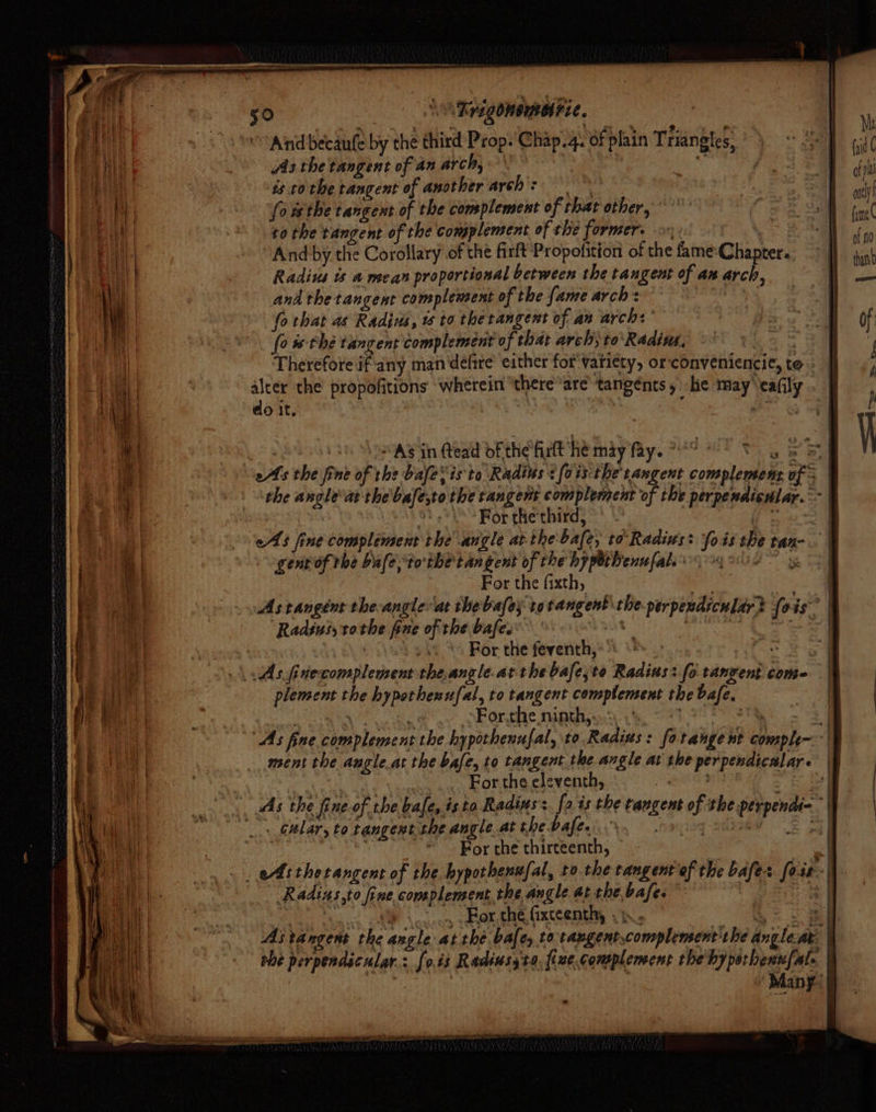 © And becaufe by the third Prop. Chap.4. of plain Triangles, AAs the tangent of an arch, \ ern he ‘3 is to the tangent of another arch &gt; | fowsthe tangent of the complement of that other, to the tangent of the complement of the former. -o- Ve And by the Corollary of the firft Propofition of the fame-Chapter. Radius ts a mean proportional between the tangent of ax arch, and the tangent complement of the fame arch: OE fo that as Radius, w to thetangent of an arch: (ow thé tangent complement of that arch; to'Radins, : Therefore if any man‘défire’ either for variety, orconveniencie, te » ap the propofitions ‘wherein ‘there*are’ tangents, he may eafly do it, | &amp; | genrof rhe bale tothe tangent of the hypothenufals 4 For the fixth, ae | Astangént the-angle at thebafey totangent theperpendicular? {0 as | “Radsusyrothe fine of the bales’ at ee es Oe : : oso * For the feventh,:) «&gt; oe \Asjinecomplement theangle.atthebafe,te Radius: fo tangent come plement the hypothenufal, to tangent complement the bafe, | cn CARTAN th &amp; ov ok rete Madina ie, O87 27 Se As fine complement the hypothenufal, to Radius: fotange nt comple | ment the angle.at the bafe, to tangent the angle at the perpendicalar. | : een ........ Forthe eleventh, | mr «ws the fine of the bale, isto Radius. [ois the tangent of the perpendi-- _, Gular, to tangent the angle.at the Dahees n° ny a Ss tah For the thirteenth, , _ Astherangent of the bypothenufal, to the rangentof the bafes fois | Radins,to fine complement the angle at the. bafe. : a a 8 \cdoeg Ror.the fixteenthy » Sae S| Astangent the angle at thé bale, to-tangent.complensent'the angle at. | the perpendicular: [ois Radiusyto, {ize complement the'hyporbenufat. | : Many: -