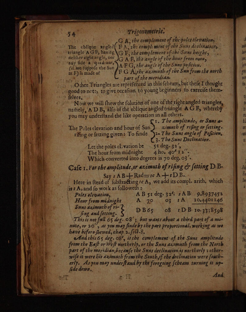 | Gai the complement of the'poles elevation, The cbiique angled(\F A, the comph ment of rhe Suss deolinatiany. triangle’ AG By, havirg\G F, the complement ofthe Suns height,” mae y Babee, G AF, the angle of the hour from noon, (ik Wwe fuppofe the Sun AEG, the von of the Suns pofitian, 3 at F),is made of PEG Ajthe azimuath-of the Sun from the north ae part of the meridian | _Ocher. Friangles are reprefented in this {cheatn, but thefe-I thoughe good:to note, to give occafion, to young beginners to, exereife them- felyes, ~ | Now we will (hew the faluciori of one of the right angled ‘trianoles, nathely,'A D By alfo of the oblique angled'tridngle A GF, whereby - you may underltand the like operation 1n all others. ‘1. The amplitude, or Sans a- The Poles clevation-and hour of Sun); -&lt;imsach of rifing or fetting. rifing or fetting given: To finde. 2« The Suns angle of Pofition, 3. The-Suns Dectination. Let che poles.cl:vation be . 51 deg.32’, The hour from midnight ~ 4ho. 4o%12’s. Which-converted into degrees is 70 deg, 03«. Cafe 1, Fer the amplitude,or azineuth of rifing cr fetting D.Be. Say s AB-++- Rad=tc A--¢DB.. Here-in ftead of fubftra@ting re A, we add its compl. arith, which ast A, and {o work as followeth :. | Poles elevation, AB 51 deg. 32% s AB: . 9.8937452 Hour from mee A. 70 03 tA 104401146 Stns Azimuth of ri- pug en DB6s: 08 £DB 10.3338598 This is nor fall 65 deg: 08; but wants about a third part of a mi- nite, or 20'', as you may finde by the part proportional, working as we have before-hewed, chap, 2.fect.8, eAnd this65 deg. 08’, isthe complement of. the: Suns amplitude | from the Eaft or Weft northerly, or the Suns azimuth from the North. . part of the meridian,becamfe the Suns declination is northerly + otber- wifeit were his aximuth fromthe Southif the declination were fouth- erly. As yon may underftand by the foregoing [cheam turning it upe fide down. *g awe | ‘ et r Au da: