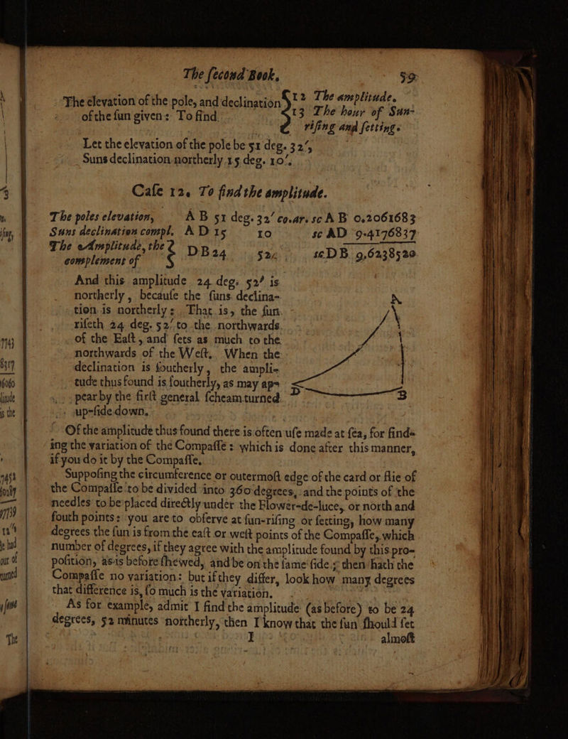 ts ME) 7 ee The fecond Book, So: | : 7 The amplitude The clevation of the pole, and declination ¢ ” ee: aaa 13 The hour of San- of the fun given: bi find. ) rifing and {etving. Let the elevation of the pole be 51 deg. 32 . Suns declination northerly 15 deg. 107, Cale 12. To findthe amplitude. The poles elevation, AB sr deg. 32’ co.ar.scA B 0.2061683 Suns declination compl. AD 15 10 sc AD °9-4176837 The eAmplitude, the é DB24 S22. seD B. 9,6238520. complement of And this amplitude 24 deg. 52/ is. northerly , becaufe the funs. declina-. i’ tion is northerly: That is, the fun. \ rifeth 24. deg. 52/ to the. northwards. of of the Ealt, and’ fets as much to the. | i northwards of the Welt.. When the declination is foutherly, the ampli- tude thus found is foutherly, as may ap= Biss yidics aoe pear by the firlt general {cheamturned 3 3 see upsfide down, Of the amplitude thus found there is often ufe made at {éa, for finds ing the variation of the Compaffe : which is done after thismanner, if you do it by the Compaffe, Suppofing the circumference or outermoft edge of the card or flie of the Compaile ‘to be divided ‘into 360-degtees, and the points of ‘the needles to be placed dire@tly under the Blower-de-luce, or north and fouth points: you are to obferve at fun-rifing or fetting, how many degrees the fun is from the eaft or weit points of the Compaffe, which number of degrees, if they agree with the amplitude found by this pro pofition, as-is before fhewed, and be on the {ame ‘fide. then hath che Compaffe no variation: but ifthey differ, look how many degrees that difference is,{o much isthe vatiation, . hag As for example, admit I find the amplitude: (as before) to be 24 almoft fry