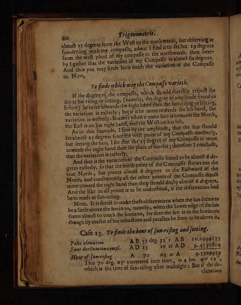 almott 25 degrees from the Weft to the northwards, but obferving at fun-ferting with my ‘compaffe, adait find itto'fet but, 19 degrees “om the welt point of my compafie to the northwards, then here by I gather that the wariation of my Compafie 16 almoft fixdegrees. And thus you, may finde how mich ‘the variation of the Compafle is. Now, Ta finde which way the Com paffevarieth, If the degree of the compaffe, which, fhould directly re{pect the fin at his rifing or fettings (namely, the degree of amplitude found.as - before) be more towards the éight harid than the fun-rifing orfetting, the variation is ealterly ; bugat it be more towards the lett hand, the watiation is welterly- Beeaufe when a mans face istowards the North, the Eat is on his right hafid, arid the Weft on his lett. Asin this exainple, I find by the amplitude, that. the fun Should : fet almoft 25 degrees fromthe Welt-point ‘of my Gompaffe northerly, but feccing the furl, I fee that the 25 device ot my Compaffeis ‘more cowards the right hand than thé place of tun-fet ; therefore I conclude, chat the variation 1s eafterly, 7 Ra tans? erty : And thus is the variationof: the Compaife found tobe almoft 6 de= - fo that the nhorth'peint of the C ompaffe fhews nor the true North, but points almoft 6 degrees to the Eattward ‘of the: North, and confequently all the other points.of the Compafle direct snore toward the right hand than they (roulddojby almolt 6 degrees. And the like inall points is to be underftood, af the obfervation had been made at fun-nifing, Wee Note. tis firteft.to make thefe:obfervations when the fun feems to bea littleabovethe horizon, namely, when the loweredge of thefun {eems almott to touch the horizon, forthen the {un isin the horizon, _gheiigh by reafon of his refraGtion and para Cafe 13, To finde ihe hour of [un-rifing and fetting. Bio pation | ORB Gi deg. 32 t AB. 10.0999135 Sans declinationcemple | AD 15 ‘to t¢ AD . 9..4330804 Hong ofifwwrifing oN ho, OMAR QTE? 1, This 70 deg, 03? converted into time, is 4 ho 40! 12°’, grees calterly; 2