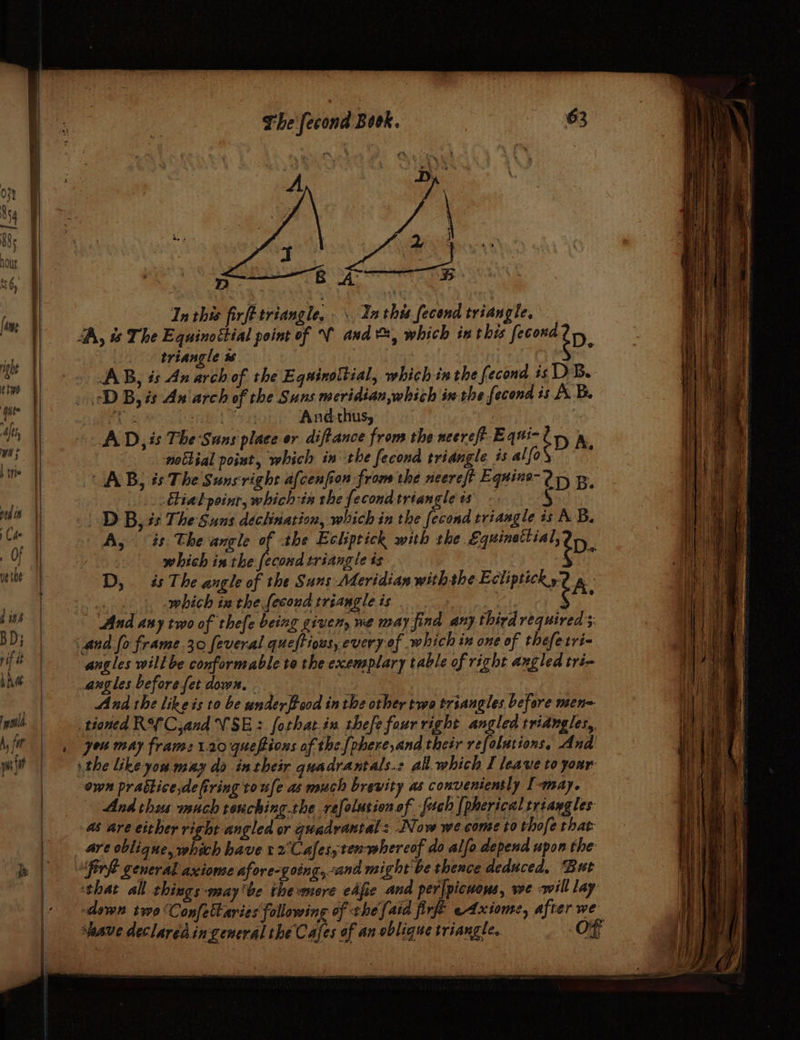 — a — = A A aig somes AA, &amp; The Equinottial point of V and &amp;, which in t his fecond ép | triangle w | ° AB, is An arch of the Equinottial, which in the fecond is DB. id ae And-thus, AD, is The Suns place er diftance from the neereft Equi- {Dp A nottial point, which inthe fecond triangle és alfo : AB, és The Suns right a{cenfion from the neereft Equine-2 1, p tialpoinr, which:ia the fecond triangle is -. : | DB, és The Suns declination, which in the fecond triangle is AB. A, is The angle of the Echptick with the Equinettial, D | which inthe fecond triangle ts iY D, és The angle of the Suns Meridian withthe Ecliptick A. ere. which ia the. fecond triangle is | aerate é : And any two of thefe being given, we may find any third required and fo frame 30 feveral queftious, every of which in one of thefetri- angles will be conformable to the exemplary table of right angled tré- angles before fet down. . | And the like is to be under food in the other two triangles before mene. tioned RY Cand VSE: forhat.in thefe four right angled triangles, you may frame 1.20 quepions of the[phere,and their refolutions, And the ike you may da intheir quadrantals.s all. which I leave to your- own practice dering ro ufe as much brevity as conveniently I-may. And thus much tenching.the refolusion of -fuch [pherical triangles: as are either right angled or quadraxtal: Now we come to thofe that: _ are oblique, which have :2°Cafes;ten-whereof do alfo depend upon the “fir general axiome afore- going, ana might'be thence deduced, ‘But ‘that all things ‘WAY ‘he the PPZOE eafie ana per[picuous, we will lay: down two ‘Confettaries following of the {aid firfe —Axiome, after we ave declaredingeneral the Cafes of an oblique triangle, re