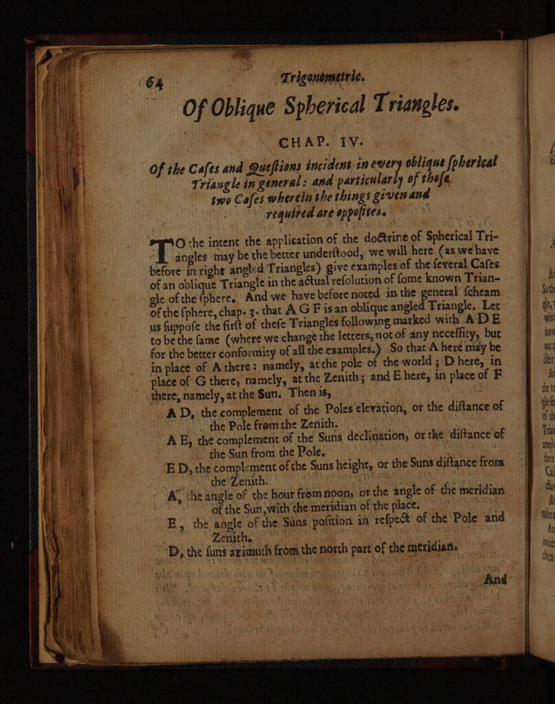 Trigonometric. Of Oblique Spherical Triangles. | CHAP. 1V. Of the Cafes and Queftions incident in every oblique [pherleat | Triangle in general: and particularly of thofe two Cafes wherein the things grven and required are oppolites. ; fr intent the application of the doétrine of Spherical Tri- angles ‘may be the better underftood, we will here (as we have before in tight angled Triangles) give examples of the feveral Cafes of an oblique Triangle in the actual refolution of fome known Trian- - gle of the (phere. And we have before noted in the general {cheam of the (phere, chap. 3. that AG F isan oblique angled Triangle. Lec us fuppofe the firft of thefe Triangles following marked wich A DE to be the fame (where we change the letters, notof any neceffity, bue for the better conformity of all the examples.) So that A here may be in place of Athere: namely, ac the pole of the world ; D here, in place of G there, namely, at the Zenith; and E here, in place of F there, namely, at the Sun. Then 1$, | 3 AD, the complement of the Poles elevation, ot the diftance of the Pole fromthe Zenith. , AE, the complement of the Suns declination, orthe diftance of the Sun from the Pole. , And