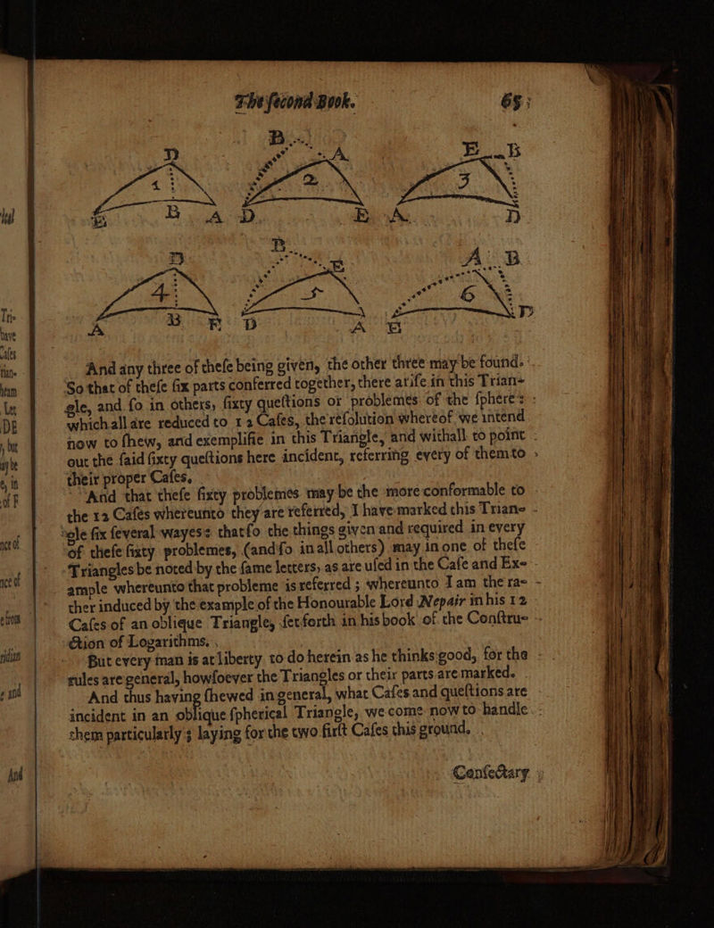 Heal Ps) Tris Ss gy ie eS ‘ have i D A UB ales , fine 1. And any three of chefe being given, the other three may: be found. ’. ita So that of thefe fx parts conferred together, there atife.in this Trian- Let gle, and fo in others, fixty queftions or problemes: of the {phere* DE whichalldre reduced to 1 2 Cafes, the refolution whereof we intend , Ot now to fhew, and exemplifie in this Triangle, and withall: to point . ay be out the {aid fixty queltions here incident, rcterring every of themto » In their proper Cafes, | af F “And that thefe fixty problemes may be the more conformable to - the 12 Cafes whereunto they’are referred, I have marked this Trane - rd sole fix feyeral wayess thatfo the things given and required in every of thefefixty problemes, (andfo inall others) may inone of thefe Hane | cet Triangles be noted by the fame letters, as are ufed in the CafeandEx-- et a : ample whereunto that probleme is referred ; whereunto Iam therae - Sat &amp; ._ | ° ther induced by the example of the Honourable Lord WNepair inhis 12 - Bice yy ett | Cafes of an oblique Triangle, fer forth in hisbook of the Conftru= - ig _ »Gtion of Logarithms. , 3 But every man is at liberty to-do herein as he thinks eood,, for the rules are general, howfoever the Triangles or their parts are marked. ae And thus having fhewed ingeneral, what Cafes and queltions are incident in an oblique fpherical Triangle, we come now to handle chem particularly laying for the two firlt Cafes this ground, el ae begs | » Conleary. »