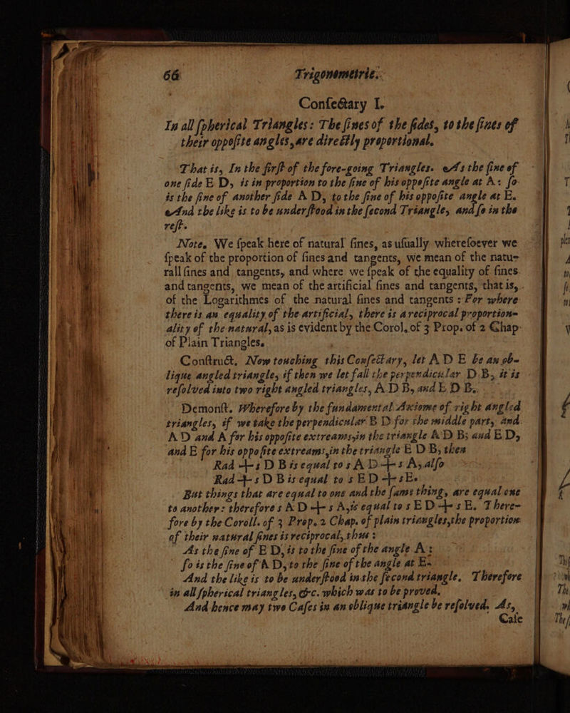 a 664 | Trigonometrie.. Confedtary I. Ia all [pherical Triangles: The fines of the fides, to she fines of their oppofite angles, are direétly proportional. That is, Inthe firft of the fore-going Triangles. os the fine of one fide ED, is in proportion to the fine of his oppefite angle at A: fo is the fine of another fide AD, tothe fine of his oppofite angle at E. end the like is to be underftood inthe fecond Tréangle, and fe inthe reff. Note. We {peak here of natural fines, as ufually wherefoever we {peak of the proportion of finesand tangents, we mean of the natu rallfines and tangents, and where we {peak of the equality of fines. of the Logarithmes of the natural fines and tangents : For where there is an equality of the artificial, there ts areciprocal proportion= ality of the-natural, as is evident by the Coro}, of 3 Prop. of 2 Ghap: of Plain Triangles. Conttrust. Now touching this Confettary, let AD E be au ob- refolved into two right angled triangles, ADD) B, and DB. Demontt. Wherefore by the fundamental Axiome of right angled triangles, if we take the perpendicular B 1) for the middle part, and. AD and A for his oppofite extreams,in the triangle AD B; and ED, and E for his oppofiteextreams,in the triangle E DB, thes Rad +-s D Bis equal ros A D+s Aj alfo Rad--s D Bis equal to s ED --s Ee ‘ Bat things that are equal to one and the fame thing, are equal one to another: therefores AD +s Aju equal tas ED-s E. There- fore by the Coroll. of 3 Prop. 2 Chap. of plain triaugles,the proportio: af their watural fines is reciprocal, thes : As the fine of ED, is tothe fine of the angle A’: foisthe fineof AD, to the fine of the angle at E- And the like is to be underftood inthe fecond triangle, Therefore in all fpherscal triangles, oc. which was to be proved, And hence may two Cafes in an oblique triangle be refolved. eur ale