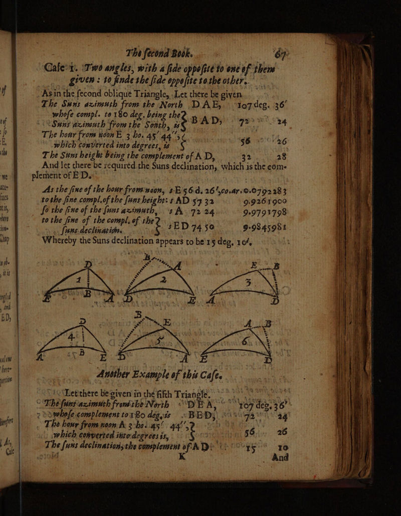 == — = ; — a Thifecond Book, - = OH Cale:x. ‘Two angles, with a fide oppofite to one of thene _. given: t0 finde the fide opposite sozbe other. Asin the fecond oblique Triangle, Let there be given ! The Suns dzimuth from the North DAE,. “toz7deg. 36’ whofe compl. to 180 deg. being the? a -\S Sans azimuth from the Somth, # BA D; Die ae -\ The hoar from uoonE 3 ho. 45’ 4a; ¢ ie @ clk The Suns height being the complement of A D, 32 28 And let chere be required the Suns declination, which is the coms plement of ED. As the fine of the hour from noon, sE 56 d.26 l,co.ar.@.0792 28 3 tothe fine compl, of the {uns height: s AD 57 32 9:9261900 fo the fine of the fuus azimuth, s A. 72 24 909791798 tothe fine of the compl, ef the? . A \ fans.declination. é sED 7456 99845958 Whereby the Suns declination appears to be'15 deg, 104, Taba ke... a &amp; ‘2 &amp; * | Ansther Example of this Cafe. . | “sc Detehere Begiven in the fifth Triangle,” “°° 8° &lt;Tiilaaximubh frosts Nise. DE KS Beg 7 Sowhofe complement tor 80 degis «BED, 8030988 ag . The hone froms noon te 2:ba..as! 4g’, yon eee » which converted ittedegreesix, « §o° 5 . The funs declinationsthe complement of. MTS 0° °°¥S S x0