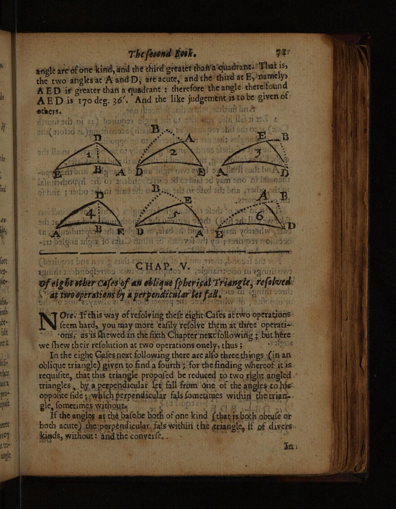 he nh yeret t (Tle Thefeoond Book. Pe That 1$5 the two -angles’at A and: Ds are actite, aiid thé third ac B,namely&gt; AED is greater than a quadrant’: therefore the angle. there: ‘found AED is 170 deg. 36. BL the like judgement isto be given of: res, ; ' part brea 3 SER Bact johoni ¢ ~W As 3 7 ti 2 a of a ie ntber Cafes of as oblique (phevizal rate reeled 4 ‘swooperasions ty i A tit deed be bet fate *° “s Ore: I this way of refolvinig ele eight Cafes attwo ‘opétations- -feem hard, you may more eafily tefolve them at three operati~- ‘ons; as 1s fhewed-in the fixth Chapter’ ext followiiig } ; but here: we fhew their refolucion at two operations onely, thus 5 orate In the eight Gases next following there.are alfo three things: (in: an oblique triangle) given to find.a fourth 5 for the finding whereof itis. requifite, that this triangle propofe ed be reduced to two right angled . triangles, by, a pespeedat leg fall from: ‘one ‘of the angles to his: oppolite fide ; ; whic perpendicular fals Somevitnes within “the trian. ole, fometimes Without, If the angles at the bafebe bork of one ead pee is both obtufe « or both acute). the:perpéndicular. fals within the érianele, if of divers. Ages, without: ‘and the conyerfe..