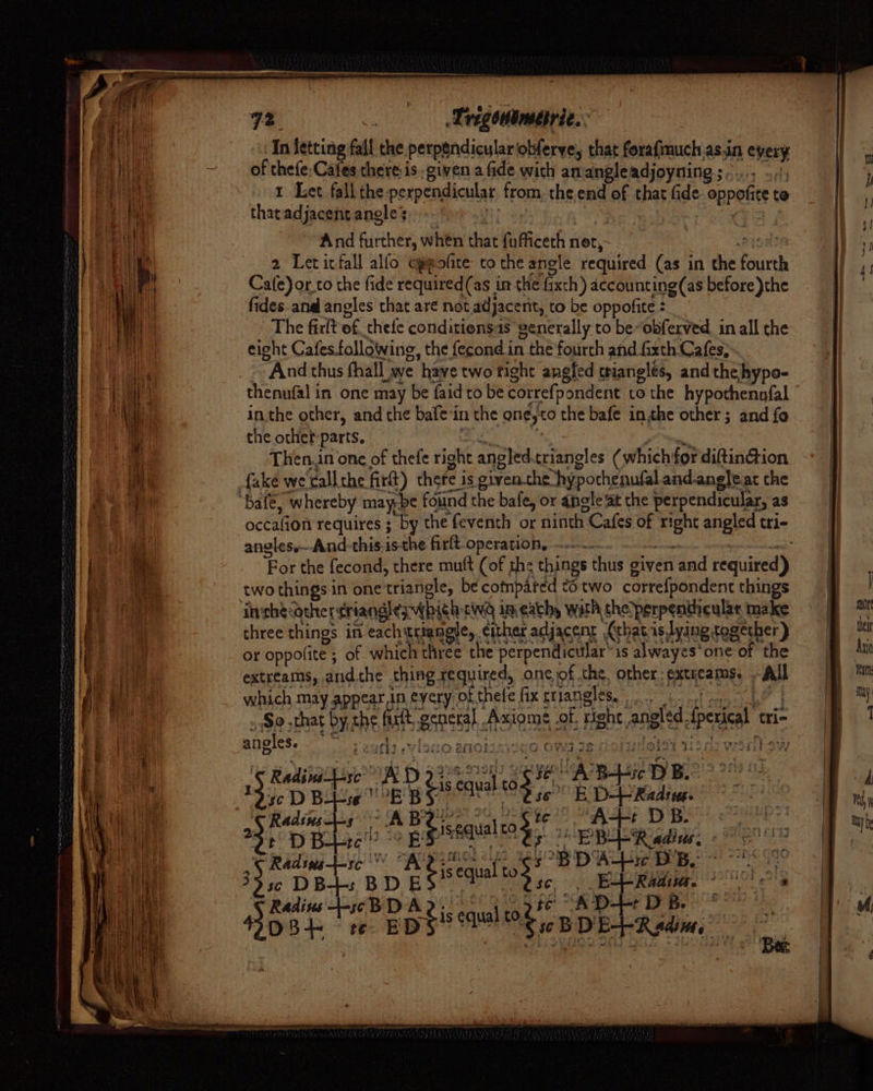 Trigemameirie.. In Jetting fall the perpgndiculariobferve, that forafmuch.as.in every of thefe: Cafes there: is given a fide wich an angleadjoyning;s-..., |; 1 Let fall the perpendicular from. the.end of that fide- oppofice to tharadjacent angles Cites | 7 ts And further, when that fufficeth net, Pisa 2 Letitfall alfo cjpofite to the angle required (as in the fourth Cafe)or.co the fide required (as im the fixch) accounting(as before)}the fides.ana angles that ar¢ not adjacent, to be oppofite : The firlt of, thele conditiensas generally to be~obfexved in all the eight Cafes.followine, the fecond in the fourth and fixth Cafes, ~~ And thus fhall_we have two tight angled trianglés, and the hypo- thenufal in one may be faidto be correfpondent to the hypothennfal inthe other, and the bafe‘in the ene,to the bafe inthe other; and fo angles. And-this.is-the firft-operation, ..-~ ote ro For the fecond, there mutt (of the things thus given and required) two things in one triangle, be compared to two correfpondent things inthecother¢riangles which cid im each, with the’perpentheular make three things in eachtriangie, either adjacent (that islying tegecher ) or oppofite ; of which three the perpendicular’ is alwayes' one of the extreams, andthe thing required, one of the. other: extreams. ~ All which may appear in every okthele fix eriangless oo hoy » So that by the fark genera]. Axiome of right angled tperical tri- ‘ RRM Ra WA Beek eg Pah foie asco wandbew angles. G ehh) «Visio a se ee Vd #8 gUOLdd Hi - 13, D Be bees Bs ie 88 E, eet : 29 ROT is SpE SS ER Lead, Retin bie* Adee yg? BD Abe DB. | | 33 50 DB-+s BD ES 2 2s. 1s me ior mS) Radins +-s¢ BD ae is equal ¢ ot D-+-: : mam £ JA NSF D8 te E sw BDE+Radim, &gt;