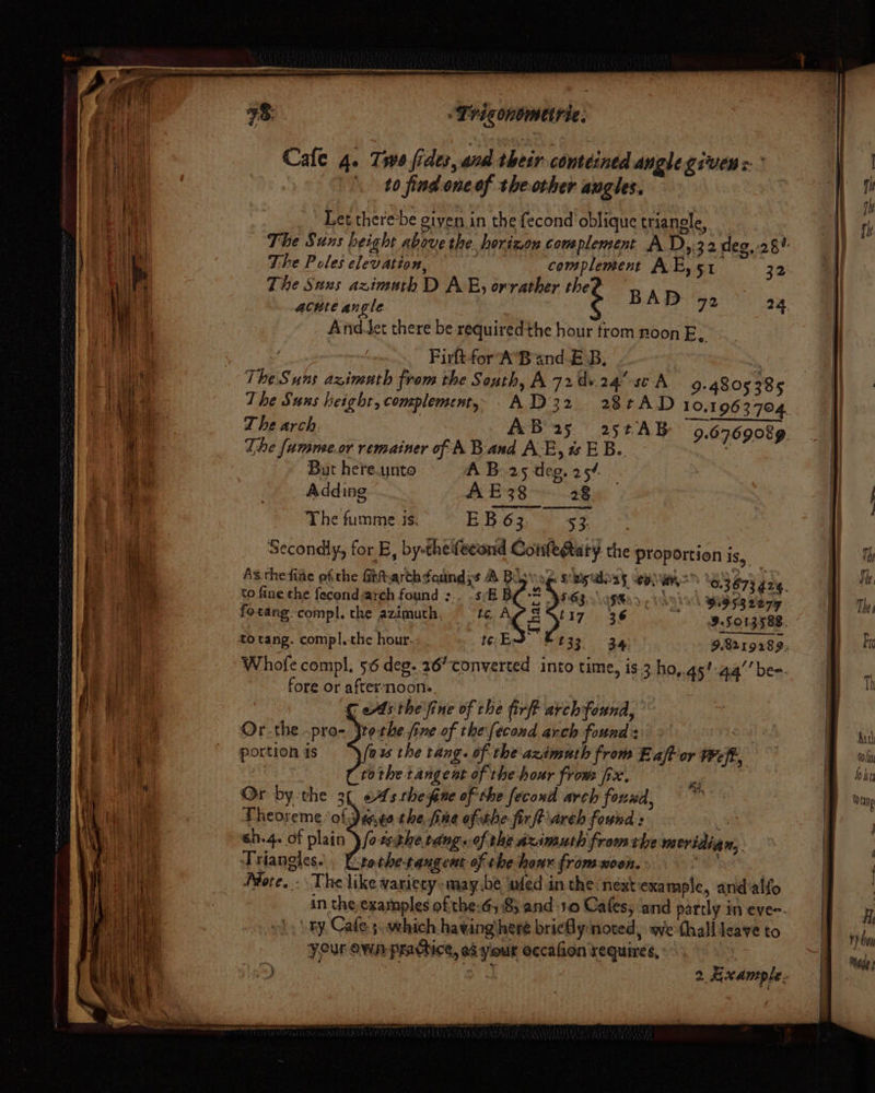 aa Cale 4. Two fides, and their comteined angle given: ° = Bae \ 0 find oneof the other angles. qm Fae at i ihe i i Let there-be giyen in the fecond’ oblique triangle, i; i at The Suns height above the horizon complement A D,.32 deg, 28? | ; | : bh The Poles elevation, 2 complement AE, 51 32 ae The Suns azimath D AE, orrather thej BAD | ie \ ey acute angle : D 72 a4 || a ] i AndJet there be requiredthe hour trom noon E, | igi | | Firftfor AB and £ B, ‘. B || mate The Suns azimuth from the South, A.72dv.24 sc A 9-4805 385 |! va | \] 4 The Suns height, complement, A132 28tAD 10,1963 704. | o| A 7 Z he arch. AB 25 25tAB 9.6769089 | CL The fumme.or remainer of A Band AE, EB. JOE | | Ws But here.unto A B25 deg. 25¢ ie ie Adding AE38 28 a ie The fumme is. ee he. pee ag &gt; eae ye Secondly, for E, by-theifecond Coiilegtaty the proportion is, | ! mh As the fine efthe Ghharthdaundys B Boy woe sbigwhoay CHW “GSeyy za, me ee ey to fine the fecond arch found s:. SB BOS S983.0\ o5603 3 Laid 9195932295 Both, | f rane fotang compl. the azimuth, 16 AV SSt17 36 95013588. , | } ) | to tang. compl|.-the hour. ES t33 3a 9.8219289, | a [ i Whofe compl. 56 deg. 26” converted into time, is.3 ho,.as’aa’’be-. ii ste fore or afternoons. Se s ee € Abs the'fine of che fir arch found, : | j eat A Or the pro- Jte the. fine of the fecond arch founds ae ne 4 | Portion 4s \ (ax the tang. of the azimuth from Eaft or Weft, f Gin tothe tangent of the hour from fix. e bin Wee Or by the 3( «As the pue of the fecond arch found, ‘ | oD tea: Theoreme of Jango the, fine ofthe fir ft areh found: : . AN 6h.4. of plat esthetdng. of the azimuth from idian | \\ 60-46. Of plain fotsthete ig of bl fr the meridian, | Hel Ve Triangles... Lrothe-tangent of the hour from -noen. a | | |e More. - The like variecy-may.be \wled in the:nextexample, andalfo | Wabi ay | in the examples of the-65 8; and 1.0 Cafes; ‘and partly ineves. | H Peay »i: Fy. Cafe 5. which hawing'here briefly:noted, wethallleaveto ib YN Your own practice, a¢ yiour occafion requires, a a