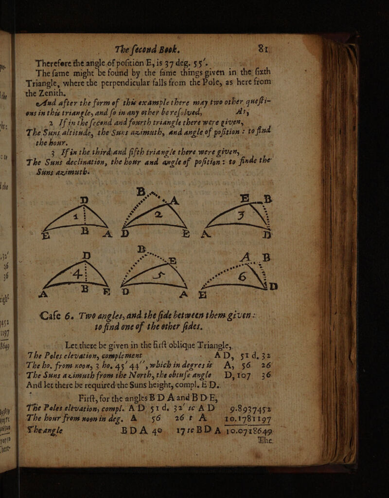 Therefore the anole of pofition E, is 37 deg. 55’. The fame might be found by the fame things given in the: fixth Triangle, where the perpendicular falls from the Pole, as here from. the Zenith. | ) eAud after the form of this examplethere may two other quefi- ous inthis triangle, and fo in-any other be refolved, As, 2 If inthe fecond and fourth triangle there were given, The Suns altitude, the Suxs aximuth, and angle of pofition : to find the hour. | } 3 Ef inthe third,and fifth triangle there were given, The Suns declination, the hour and angle of pofition: to finde the: Suns azimuth. . Cafe 6. Two angles, and.the fide between them given: to find one of the other fides. Let there be given in the hrft oblique Triangle, , The Poles elevation, complement : + a tes SE Ay 2 | The bo, from noon, 3 ho. 45' 44°, which indegresis A, 56 26 )) The Suns azimuth from the North, the obtufe angle D,107 36 |) And ket there be requiredthe Suns height, comp!. E D.: } Firft, for the angles B D A and'B DE, The Poles elevation, compl. AD 51d. 32 scAD 98937452 The hour from noonindeg. A 56 26¢ A 10,1781197 ‘Theangle BDA 4o. 17t¢BDA 10.0718649, whe ih pay 7 16520 a— v0
