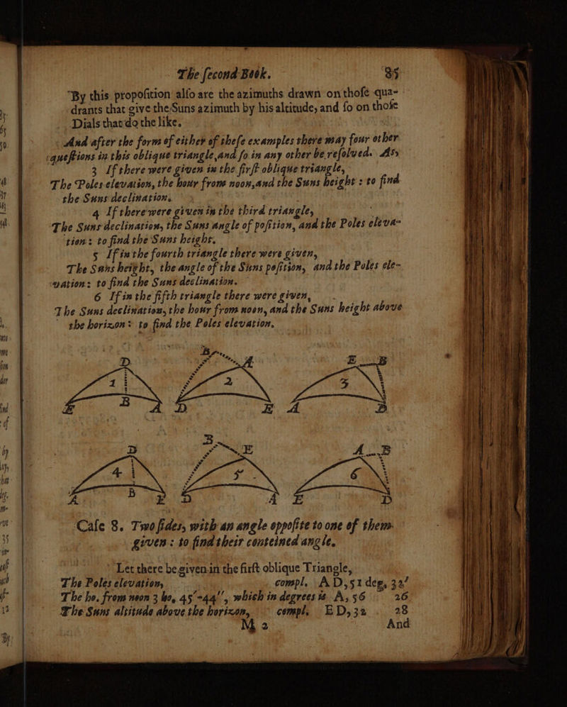 By this: propofition alfo are the azimuths drawn on thofe qua- | -drants that give the Suns azimuth by his altitude, and fo on thofe 6 Dials thaeda the like. ‘ 0. | And after the forms of either of thefe examples there may four other cquefions in this oblique triangle,and fo in any other be. refolued. Ass 3 If there were given ix the firft oblique triangle, ‘i The Poles elevation, the hour frone noon,and the Suns height : to find 4 the Suns declination, “ 4 If there were given inthe third triangle, ‘ i The Sunsdeclination, the Suns angle of pofition, and the Poles cleva- tien: to find the Suns height. 5 Ifinthe fourth triangle there were given, The Sans height, the angle of the Stns pofition, and the Poles ele- gation: to find the Suns declination. 6 Ifinthe fifth triangle there were given, The Suns declination, the hosr from noon, and the Suns height above , the horizon® to find the Poles elevation, a dry Md if i 45 hat Uf me | oe : ‘Cale 8. Two fides, with an angle oppofite to one of them. : given: to find their conteined angle, y ) Tet there begivenin the firft oblique Triangle, ut The Poles elevation, compl, AD,51 deg, 327 jf T he he. from neon 3 bo, 45°-44'', which in degrees 8 A, 56 26 ) The Suns altitude above the horizon, — compl, ED,32 . 28 M 2 And