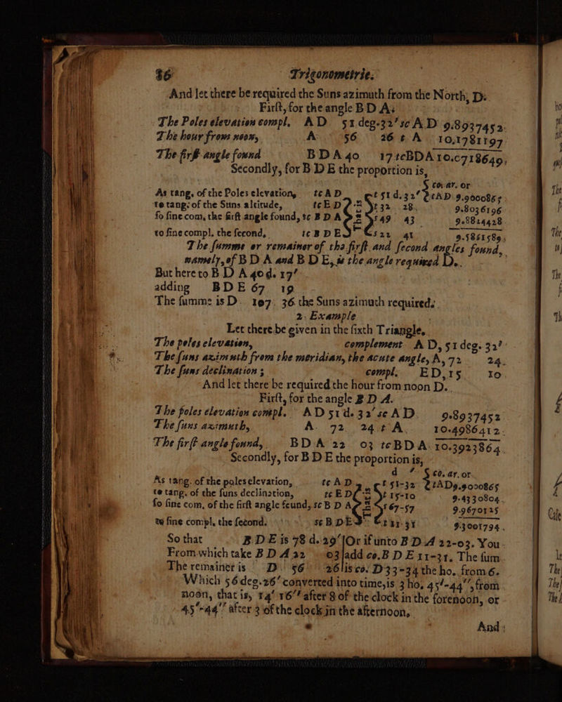| Lrigonometrie: And let there be required the Suns azimuth from the North, De. Firlt, for the angle BD A; The Poles elevation compl, AD. 51.deg-32’sc A.D 9.8 937452: Zhe hour from 60%, AD 56 26 # A 10,17817 97. The firf angle found BDA4o 17tcBDA 1O.C7I8640, Secondly, for B DE the proportion is, : . COVAY, OF As tang, of che Poles elevation, tc AD t $1.32 QtAD. 9.900085 TD DES? «285 9.803 6106- fo fine com, the Srft angle found, sc BDA &amp; S49. 43 928824428. to fine comp], the feeond, icBDEQTC 4l 9.5861589 ; 7 he fumme or remainer of tha.firft.and fecond 1 found, namely, of BD A and B DE, w the.angle requined ButheretoB D Agog. 19’ adding BDE 67 19 The fumme isD. 197, 36. the Suns azimuth required. 2. Example | Let there be given in the fixth Triangle, The peles elevation, complement AT), 51 deg. 32? The fans azimnth from the meridian, the acute angle, A, 72 24. The funs declination ; compl, ED,15. to And let there be required the hour from noon D.. Firft, for the angle B.D A. The poles elevation compl. AD51d-32'seAD. 9.89 37452 The fuxs azimuth, A. 72. 24.¢°A, 10-4986 412- The firft angle found,, BDA 22 03 teBDA. 10.3923864 : Secondly, for BD E the proportion is, d % $c. ar. or As tang. of the poleselevation, | tc AD E§t-32. UtADg.9o00865 te tang. of che funs declination, tc EDC 2 Yt 15-10 9-43 30804. fo fine com, of the firkt angle fcund, s¢B D APS. § 67-57 9.9670125 | ty fine compl, the fecond. SSB DES Stay 37 5 9.3 001794 . So that BDE is 78 d..29[Or ifunto BDA 22-03. You- From whichtake BD Aa2 o3/addco.BDEx I-31. The fum. The remainer is. D. 56° 26lisco/ D33 -34 the ho. fromé. Which 5 6deo.26 converted into time, is 3 ho, 45-44 from | noon, thatis, 14’ 16” after § of the clock in the forenoon, or “AS ‘gg’? after 3 of the clock jn the afternoon, ie « . And %