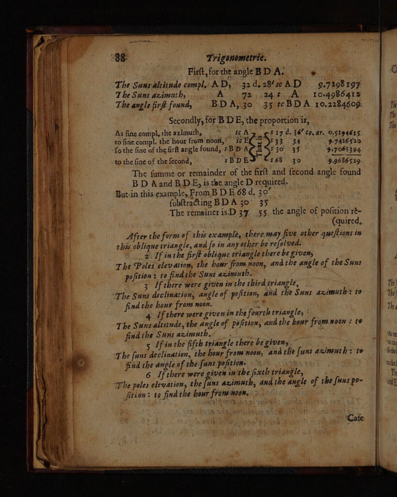 i H nt t +H] | a if U t ai ay | } i fea ves Bit Fil 1 sf i i a MG Reg | re A Ve We hal ~ eh {i v4 ye es Mere rg! ‘ “yf Firft, for the angle BD A. . The Suns azimuth, A 92, ;:24t A. 10-4986412 ‘Secondly, for BD E, the proportion is, As finecomp!,the azimuth, = * , SCA'g ¢ 5$17.d.36/ C0, ar. O.5194655 to fine compl. the hour from noon,’ s¢ E ‘we D533 34 9°7426520 fo the fine of the firft angle found, sB DA ~ SjO 35 9+7 065394 -to the fine of the fecond, sBDE $68 30 9.9686 529 The fumme or remainder of the firlt and fecond: angle found BD Aand BD, is the.angle D-required.. But-in this.example, From B DE. 68 d, 30° fubftraéting BDA 30° 35 | The remaineris.D 37 55. the angle of pofition ré- : (quired, After the form of this example, there may five other queftions in this oblique triangle, and [0 in any other be refolved. 2. If inthe firft oblique triangle there be given, The Poles elevation, the hanr from noon, andthe angle of the Suns pofition: to findthe Suns azimuth, : 3 If there were given in the third triangle, find the hour from noon. ‘ | 4. If there were givenin the fourth triangle, The Sunsaltitnde, the angle of pofitiow, ana the hour from noon : te fisd the Suns azimuth... | 5 If inthe fifth triangle there be givens. The (uns declination, the hour from noon, andthe {uns arxinuth: te find the angle of the [uns pofttion- vio 6 If there were giver inthe fixth triangle, tion: to find the hour from noon. - a oe