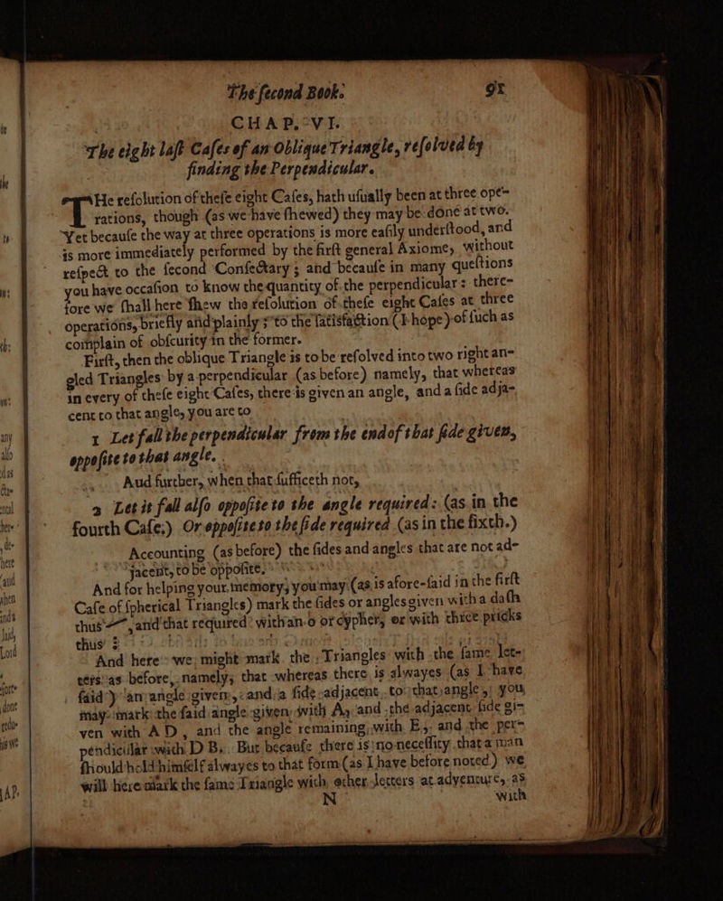 Uh Um The fecond Book. ee CHAP, “VI. The eight laf Cafes of an Oblique Triangle, refolved by , finding the Perpendicular. \He refolution of thefe eight Cafes, hath ufually been at three ope= aan though (as we have fhewed) they may be: done at two. Yet becaufe the way at three operations is more eafily underftood, and 4s more immediately performed by the farft general Axiom¢, without refpect to the fecond ‘ConfeAary ; and becaufe in many queftions you have occafion to know the quantity of. the perpendicular : there- fore we fhall here fhew the fefolution of..thefe eight Cafes at three operations, briefly atidplainly ;to the fatisfaétion (I- hope )-of fuch as complain of obfcurity tn the former. | Firft, then the oblique Triangle 1s to be refolved into two right an= oled Triangles by a-perpendicular (as before) namely, that whereas in every of thefe eight Cafes, there ‘is given an angle, anda fide adja- cent co that an gle, you are to | 1 Let fallthe perpendicular from the endof that fide given, oppofite to that angle, . | _,. Aud further, when that-fufficeth not, &gt; Let it fall alfo oppofiteto the angle required: (as. in the fourth Cafe:) Or eppofiteto the fide required (asin the fixch.) -Aceounting (as before) the fides and-angles that are not ad- ‘Jacent, to be oppolite.» “+” bia 8. And for helping your. memory, you'may:(as,1s afore-{aid in the firft Cafe of Spherical Triangles) mark the fides or anglesgiven witha dafh chus =~, atid'that required? withan-o or cypher, ox'with thice pricks che 8 4 cD, cbr Srly io bo Sey ehrtiort otshi srg And’ here'=‘we| might matk. the , Triangles with the fame lete tefsi’as: before, namely; that whereas there is alwayes (as Ihave faid’y ‘anyangle giver, «anda fide -adjacent..to:that,angle 5: you, may: mark the faid angle given: with Ay and .the adjacent fide gi- ven with AD, and the angle remaining;with, E.,. and the per pendiciilar with D B.. Bur beeaufe there is no-neceflity thata man fould hold himfelf alwayes to that form.(as Lhave before noted) we rill herealark the fame Iniangle with, echer Jeccers at adventure, as | wath