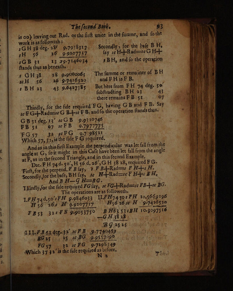 — : “The (econd Book. 93 js 00) leaving out Rad. orthe Git unite in the fume, and fo the work is as followeth : ipa @ a sGH 38 deg. 28! 97938317) Secondly , for the bafe BH, — gH 56 26 9-9207717 fay sc H-f-Rad==teG H-+- ‘sGB 31 13 329-7146034 3 BH, and {fo the operagion ftands thus as beneath» | ¢ GH38 28 99090065 . The fumme or remainer of BH .gcH 56 26 -9-7420520 and F H is F B. -t BH 230-43 9.64273%5 Buthere from F H 74 deg. so | fubftraéting BH 23 43 » there remains FB 51 07 Thirdly, for the fide required FG, having G B and F B. Say | ge Ge Rad==seG B-b-se FB, and fo the operation ftands thus. %. GB 31 deg.13’ GB 9.9320746 FB 5! 07 soF B 9:1977715. EG57 32. 46FG 9.779852! Which 57, 32218 the fide FG required. , Andas inthis-firlt Example the perpendicular was lec fall fromthe HH : -angleat G, foit might in this Cafe have been let fall from the angle We | in the fecond Triangle, and.in this fecond Example. at F, ast Date FH 744+ 50’5H 56.4.26',G H 38 28, required FG. ine i Pirkt, for the perpend.F Blay, + F B4-Rad==s F H-++s H. a a ‘Secondly, for the bafe, BH fay, tc H-+-Rad=tc FP H+: BH, a) ea] AndB H—G H=BG. ~ haa! ie TBirdly,for the fide required FG fay, sc FG+4-Rad==sc FB-4-sc BG: i The operations are’as followeth. ‘eae | LEH 744.50'sFH 9.9846033 UFI774 59¢F H 105669196 eee 56265 H 9.9207717_ — Hs 6 26 se H -'9-7425520 ly a pl ae lt B: F B 53 325 FB 9.9053759 B H63 53tBH 103097516 nF : BG 25-25 ‘ LLLP Bygidege3? 6 FB. .9:7740459 gp BG 25 5, 25 $)BF..9-9557299 FG 57 32 sc FG 9.72983 49 AWhich 37 32 48 the fide required before, -