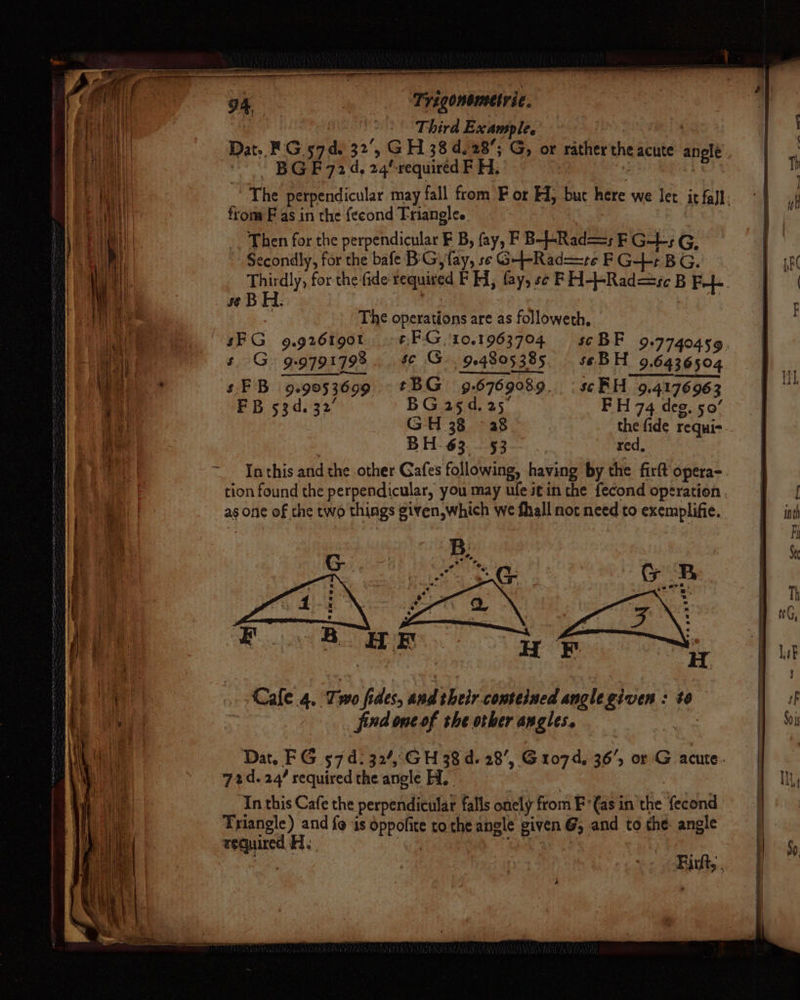f SAYER DTT PIE neon NeaEDPAR EF eee = Se at em a + hen | * ae | =< ” - oe cet = Wi Saas = ts i aoe — sph esecaanbren see ae woe (ourmmest : I Se maine —— 94 | | Trigonometric. | | || Third Example. Dat. FG 57d. 32°, GH 38 d.28’; G, or rathertheacute anglé idols BG F724, 24/-required F H, . . ee from F as in the feeond Triangles Then for the perpendicular F B, fay, F B--Rad—=; F G-L-s G, Secondly, for the bafe BiG, fay, se G-+-Rad==re F G-4++ BG. se B H: The operations are as followeth, § G. 9:9791798 $C G 924805385, sebH 9.6436504 s FB. 9.9053699. tBG 9.6769089. : se RH 9.4176963 FB 53d. 32’ BG asd. 25 FH 74 deg. 50° GH 38 - 38 the fide requis BH 63. 53. |, red, In this and the other Gafes following, having by the firtt opera- as one of the two things given,which we fhall not need to exemplifie. B: opal Uikerwei et eae Cafe .4,. Two fides, and their conteined anglegiven : te fndone of the orber angles. asees 724.24’ required the angle Hi, Triangle) and fo is dppofite tothe angle given @, and to the: angle wequired Ae om Pes MM igs A So