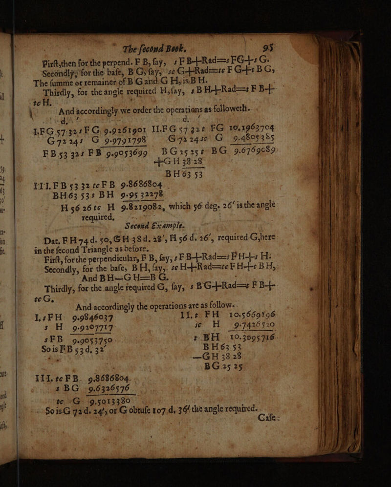 ' ‘The fecond Book. 3 95: Firft,then for the perpend. FB, fay, sFB--Red=s FG+sG. Secondly; for the bafe, BG; fay, ‘se G--Rad==te F G-F BG, The fumme or remainer of B Gand.G H,1s.B H, : ‘7 Thirdly, for theangle required Hfay, +B H-+-Rad=+ F B-- tc H. Pik a | ( And accordingly we order the operatians as followeth.. Sato. os “— did ote LEG 57:325F G, 9.9261901 ILFG 57 328 FG 10,1963704 G72248 G 9.9791798 - G72245¢ G 9.4805 355 EB 53 324 FB 9.9053699 9 BG25 258 BG 9.6769089 ’ , +S H 38 28 4 BH 63 53 ° LI. FB 5332 tcFB 9-8686804. | (| BH63 53s BH 9°95 32278 T H5626t¢ H 9.8219082, which 56 deg. 26‘ isthe angle: required, = <.9¥y . | | | “Second Example. yo ot | «= Dat, FH 74d. 50, GH 38d. 28’, H 56d. 26’, required G,here i, | inthe fecond Triangle as before. | | Firft, forthe perpendicular, F B, fay, sF B--Rad==s FH-+s H: Secondly, for the bafe, BH, fay,. se H-+-Rad==re F H-}-- BH; And BH—G H=5B G.. 7 Thirdly, for the angle required G, fay, s BG--Rad=+ F B-}-. eG. | - And accordingly the operations are as follow«. 1 I1sFH: 9.9846037 lie FH 10.5660%96: | s H. 9.927717 . _ s¢ He 9:7426520 : sFB 929053759: + BH 10.3005716 SoisFB 53d, 32° BH63 53 “ ’ | BG 25 29, t Ill.tcFB. 98686804. . 1 s BG §9.6326576. .— eh tc <G 9,5013380 — it