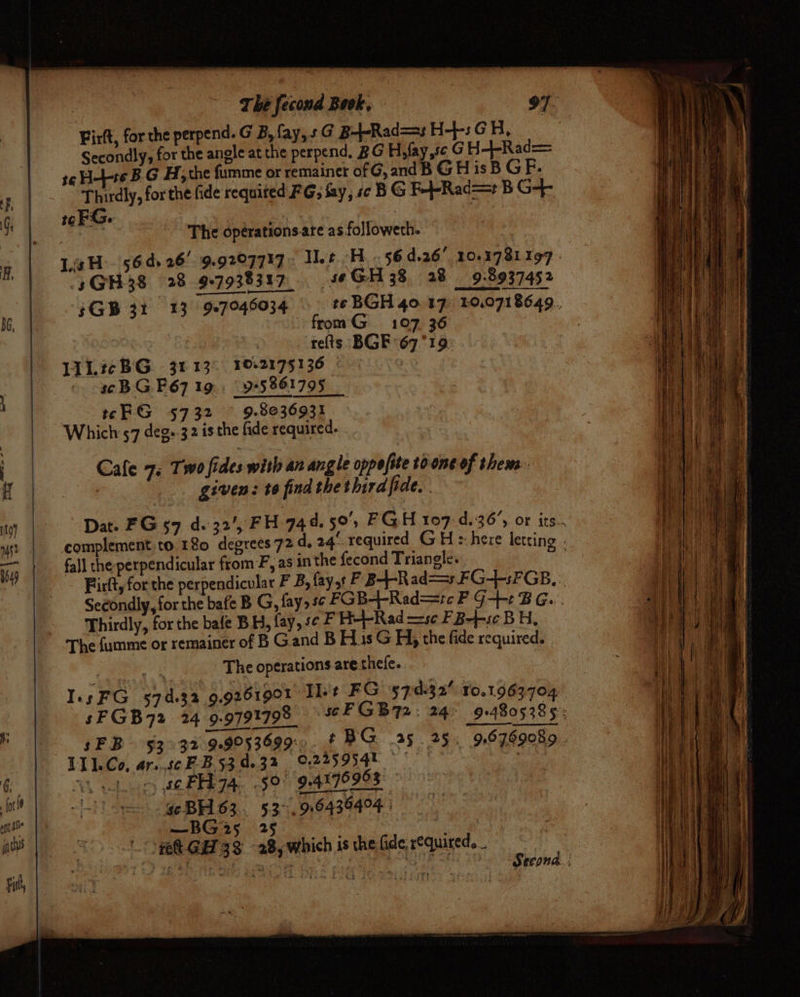Firft, forthe perpend. G B, fay, sG B+-Rad=s H+: GH, Secondly, for the angle at the perpend. BG H,fay,sc GH-4-Rad= t¢H-L-+e B G H, the fumme or remainet of G, and B G H is B GF. Thirdly, for the fide requited FG; fay, sc BG F-+-Rad== B G-+f- 1¢FG. : ay tty \ The opérations.are as followeth. LH. 564.26! 9.9207717. et He. 564.26 10.1781 197 .sGH38 28 9-7938317 seGH 38. 28 9.8937452 $GB 31 13 907946034 from G 107 36 : refts BGE 67°19: LAL? BG 31 13° 1062175136 © 7 scB G F67 19. 95861795 | tFG 5732 ~ 9.8036931 Which 57 deg:.32 isthe fide required. . Cafe 7. Two fides with an angle oppofite toone of them. : given: to find thethirdfide. fall the perpendicular from-F, as in the fecond Triangle. Thirdly, for the bafe BH, fay, se F HetL-Rad —se FB-}-s¢ BH, The fumme or remainer of B Gand B His G Hy the fide required. | nae The operations are thefe. Ins FG 574.32 9,9261901 Il+t FG 7:0:32' 10.1963704 sFGB72 24 9.9791798 L11.Co, ar..scF-B53 0.3% 0225954 ~, se FH 74. 59 94176963 | se BH63. 53&gt;. 916435404: —BG25 25 : pel gett G33 28, which 1s the fide, required. _