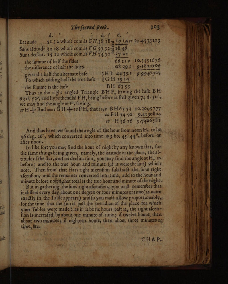 And —, . * dein’ Tk thee oe Latitude 51.3 2.whole com.is G 7.38 28-3.19 14 tC 10045 73 123. Suns dechin. 1§ 10 whofe com,is FH 74 50%. 37:25 | the fummie of half the fides | 6611 t 10.3551676: the difference of half the fides. 08 39.¢ 9:1822106 gives the half the aleernare bafe ZH] 44396 9-99469°5 To whichadding half the true bafe, 3G H 1914 the fumme isthe bafe BH 63 53 | Thus in the-right angled: Triangle BH F, having the bafe. BH 63d. 53%, and hypothenufal FH, being before at firft given 74 d. 50';, we may find the angle at t, faying, : soH-+- Rad =¢BH-becFH, thatis,r BH63 53 10.3095777 : tePH 74 50° 9.43 30804 se H5626 9.7426581 56 deg. 26, which converted into time is 3-ho, 45 44”, before. oF after noon.. | In like fort you may find the hour of night by any known ftar, for the fame things.being given, namely, the latitude of the place, the al- before; and'fo the true hour. and minute (af it were the fur) which note. Then from that ftars right afcenfion fubltraét the.funs right afcenfion, arid the remainer converted into.time, add to the hour and minute before noted,that total. is the true hour:and minute of the night. But in gathering ‘the funs right afcenfion, you muft- remember that it differs every day about one degree or four minutes of time(as more exactly in the Table appears) and {o you mult. allow proporuonably,. for the time that the fun is. paft the ‘meridian of the place for, which your Tables wete made’s.as if it be fix hours paft it, the right afcen= fion is increafed. by about one minute of time; if twelve hours, then tame, &amp; 6. CHA P..