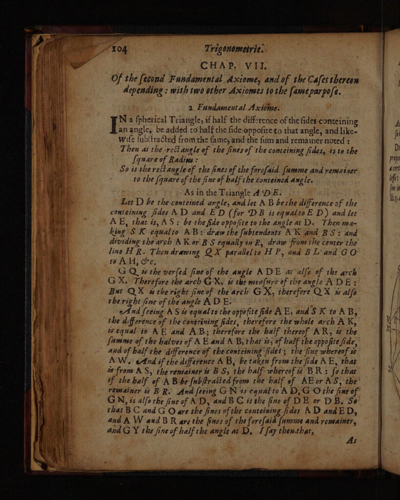 N a (pherical Triangle, if half the difference of the fides-conteining L: angle, be added co half the fide eppofireto that angle, and like- wife {ubftracted from the fame, and the fum and remainer noted = Then as the rectangle of the finesof the comteining fides, isto the I anare of Radivs: So is the vettangle of the fines of the forefaid. famme and rematser to the (quare of the fine of half the conteined angle. As in the Triangle ADE. Let D be the conteined angle, and let AB berhe difference of the conteining fides AD and ED (for DB is equaltoE D) and let AE, that is, AS: be the fide oppofite tothe angle at D. Then ma- king SK equalto AB: draw the fubtendents AK and BS: and dividing the arch AK or BS equally in R, draw from the center the line H R. Then drawing QX parallelto H P, and BL' and GO to AH, &amp;c, | | G Qu the ver(ed fine of the angle ADE as -alfo of the arch GX. Therefore the arch GX, # the meafure of the angle ADE: But QX ws the right fine of the arch GX, therefore QX w alfa the right fine of the angle AD E. | | end feeing AS u equal to the oppofite fide AE, and SK toAB, the difference of the conteining fides, therefore the whole arch AK, wequal to AE and AB: therefore the balf thereof AR, &amp; the famme of the halves of AE and A B, that t, of half the oppofte fide, and of half the difference of theconteining ‘fides; the fine whereof ws AW. end if the difference AB, be taken from the fide AE, that 2s from AS, the remainer BS, the balf whereof is BR: fo that if the balf of A B be fubftratted from the half of AE or AS, the’ remainer is BR. And feeing GN is equalto A D,G O the fine of GN, is alfo the fine of AD, and BG ts the fine of DE or DB. Se that BC and G O ave the fines of the conteining fides AD andED, ana A W aed BR are the fines of the fore{aid (umme and remainer, and GY the fine of half the angle at D, I fay thenthar, s