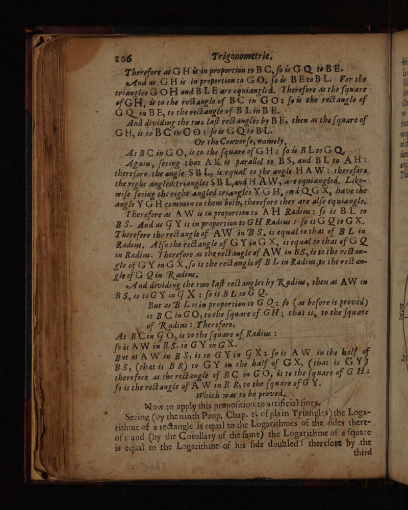 - poe eh Ga. ee iy | bh 4 A ce ot te iat os ce Rigas Me aif he Ei yy UR ve ey i § x t pS euch os i | rv of , “ iy ' 3 ; 4 Late nf re a Us } © { j t Trigonometrie. | “Therefore a¢.G H 0 in proportion to B Ci fos GQ wBeE. Anda GH ew in propertion to G O; fow B BtoB Li: For the triangles G OH and BL Eare equianglea, Therefore as the fquare of GH, wt to the rebtangle of BC in GO: fo the reét angle of GQ mBE, to the vettangle of BLaBE. Ana dividing the two laff rehangles by BE, then as the {quare of GH, #rBGrGOrfeG QtoBL. ; Or the Conver fe; naneely, 7 As BC in GQ, Bt the fquareof GH: for BLIGQ.. Again, feeing that AK w parallel to, BS, and BL to AH: therefore the angle SB 1, aequal to the angle H A.W : therefore the right angleastriangles SB Land H AW, are equiangled, Like= wife feciag rhe right angled triangles VGH, ead Q GX, have the angle Y GH common to them both, therefore they are alfo eguiangle. Therefore as AW 1% in properttonto A H Radius: fo is BL to BS. And as G X is in proportiontoGH Radius > foisG QteGX. Therefore the rectangle of AW inBS, ts equal tothat of BL in Radius, Alfotherettangle of G ¥ sn GX, isequal to that of GQ in Radius. Therefore as therettangle of AW ix BS, ts to the refanq- EGY inG X, fois the retangleof BL in Radius,to the rett an gle of gleof G Qin Radin. aA nd dividing the two laff rett angles by Radius, then as AW tx BS, is oG Ying X: fois BL 0G Q. | But as B Lisin proportionto G O- fo (as before is proved) is BC inGO, tothe {quare of GH; that is, to the {quare of Radins: Therefore, As BCin G O, isto the (quare of Radius: fois AW in BS, to GY inG X. | : pu a AW ie BS, isto GY is GX: fois AW in the half of BS, (that is BR) to GY in the half of GX, (that is GY) therefore as the rectangle of B C in GO, ts tothe [quare of G He fo is the rettangle of A W in BR, to she (qaareofGY. - Which was to be proved, Mow to apply this propofition to artificial finess Seeing (oy the ninth Prop, Chap. 24 of plain Triangles) the Loga- rithme of a rectangle ig equal to the Logarithmes of the fides there= of: and (by the Gorollary of the fame) the Logarithme of a {quare is equal to the Logarithme-of, his fide doubled? therefore by the
