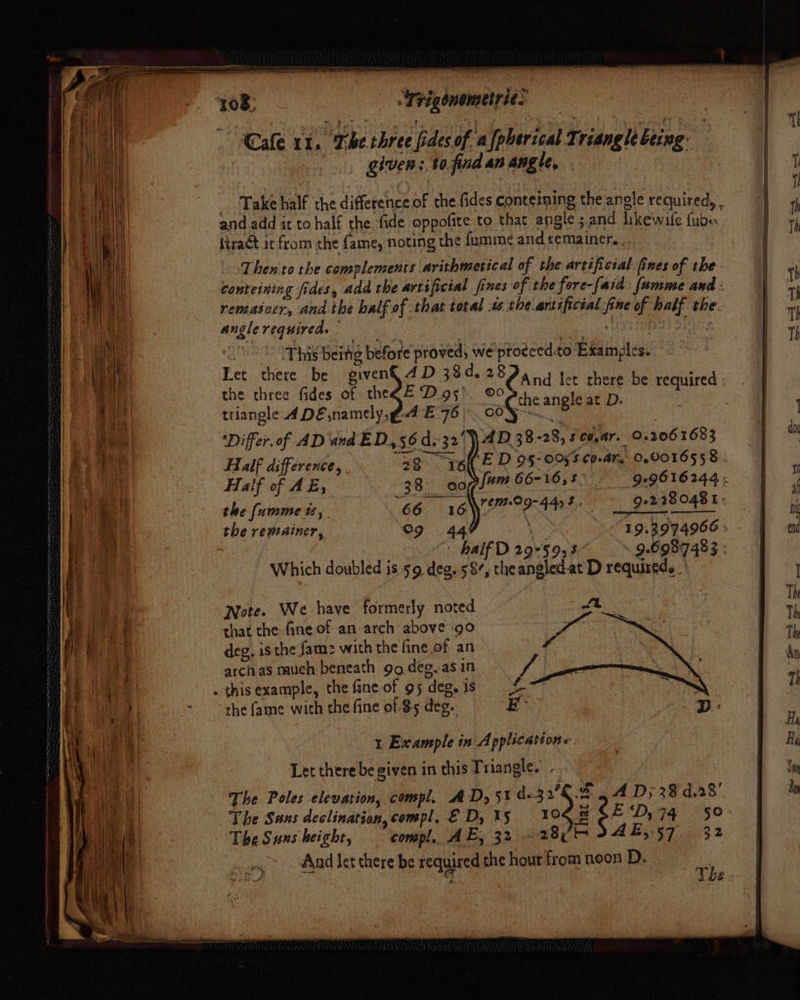 ., glven:.tofind an angle, - ’ _ Take half the difference of the fides conteining the anole required, . and add it to half the fide oppofite to that angle s.and likewife fube Then to the complements arithmetical of the artificial. fines of she h conteining fides, add the artificial fines of the fore-[aid: fumme and: | remasver, andthe balf of that total the artificial fine of half the. | anglerequireds = . oo HOUEpST Tse , This being before proved; we proeced.to Examples. Tet there be given€ 4D 38d. 28 : Dyce the three fides of theZE Digs’ 0 fey ae be required triangle A DE,namely, PA E76 | 00 Yo. sg eet '‘Differ.of AD and ED, 56 d.-32'\\AD. 38-28, 5 C6, Ar. 0.3061683 | Half difference, . 28 wet ED OS- 05'S CoA, 0.9016558 » Half of AE, 38. eofl*™” 66-16,5 99616244. | the [umme ts, ‘66. 46 Pi iiae eh Pee, sete 280481 the remainer, “9 44 \e 19.3974966 : 7 | half D 29°59, 8. - 9.6987 483 : Which doubled is 59 deg. 58’, theangled.at D required. | Note. We have formerly noted ft that the fine of an arch above 90 : deg, is the fam: with the fine of an archas nauch- beneath 99 deg..asin the fame with the fine of $5 deg. 1 Example in Application«. Let there be given in this Triangle. The Poles elevation, compl. AD, 51 d.32/€.% . A Dy 38 d.28' The Sans declination,compl, ED, 15 10 &amp;SED,74 50° The Suns height, compl. AE, 32 28h AE, 57 32 And let there be required the hour from neon D. | | yi! : The :