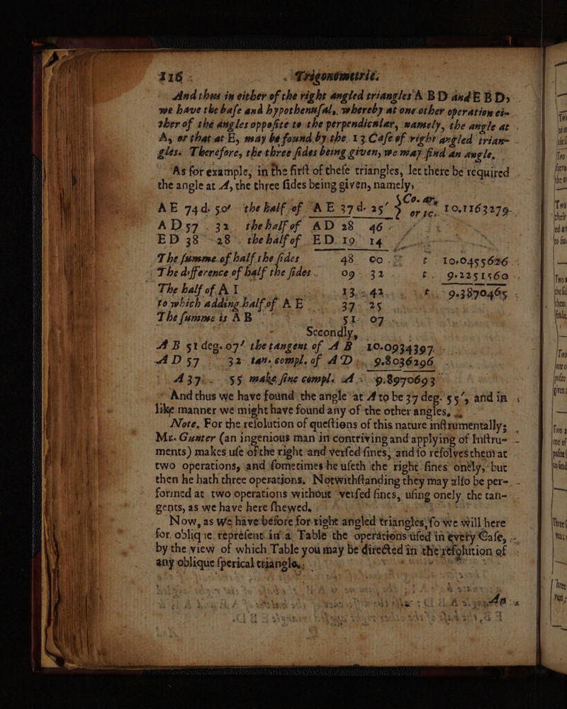 And thees in either of the right angled triangles ABD axdE BDs: | we have the bafe and hyporhenufal, whereby at one other operation cia. ther of the angles oppofite te the perpendicular, xamely, the angle at A, or that at E, may bt found by the. 13.Cafe of right angled trian- - gles» Therefore, the three fides being given, we may find an angle, As for example, in the firlt of thefe triangles, Jet there be required the angle at -4, the three fides being given, Le . 0. Aly, | AE 74d. 50° the half of AE 374. 253 or pe. 18163279. AD57 .32. thehalfof AD 28 46+ | ED 38-28. thehalfof ED. 19. 14° a T he fumme.of half the fides 98. - o> tt ber woot 10,045 5626 fe The half of AY | 3 13.542. to which adaing half of oh Bs 39. 25 The fummeis AB. ' 5h. OF | | Secondly, — | 44 B 51deg.o7’ the tangent of AB 10.0934397. .. AD 57 32 ta2. compl. of AD »...9.8036206 A 37). $5 make fine compl. x « 98970693 And thus we have found: the angleat Ato be 37 deg.'55’, andin like manner we might have found any of the other angles, Note. For the refolution of queftions of this nature inQrumentally; _ Mi. Guster (an ingenious man in contriving and applying of Inftru- ments ) makes ufe ofthe right-and verfed fines; and {o refolvesthentat two operations, and fomecimes he ufeth the right fines onély, ‘but then he hath three operations. Norwith{tanding they may alfo be per= formed at two operations without verfed fines, ufing onely the tan- gents, as we have here fhewed. tile ea abla Now, as We have before for right angled triangles: fo we will here for. obliqne. repré(ent ina Fable the operations tfed in tvety Cafe, .-. by the view of which Table you may be directed in the'xefolution of any oblique {perical tniangle,: - pie ep lagay tgustienat
