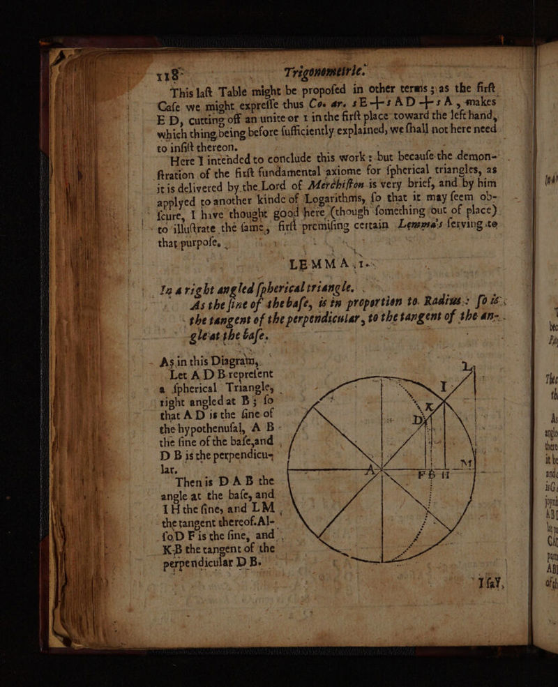 uy ani ih tt De tie ne] : beret ip! bf it vi f ial q Py ad i Hal % ij Bt fas Val itt Sh CAL Hee FYE “aatat ht. alba thi | o) ety es Saeed te ane ALL he Wea tet \t ay i i yy tat A) Oe ae i Myid am es ii { (i m,! 4 1k o \ 4 $: Aa r bid « ae } , : ae “| | yT b ’ 4 i; we bd by | ig ae \ ‘ (ale ee . SE ; ee} i i: t)! Lm | { { ‘pe ti , 14 7 4 Li La 118° - Trigonemetrie. ae This lat Table might be propofed in other terms ;.as the firft, Cafe we might exprefle thus Co. ar. sE--s AD +5 A, makes E D, cutting off an unite or 1 inthe firlt place toward the lefthand, which thing being before fufficiently explained, we fhall not here need o infilt thereon. Here J intended to conclude this work::-but becaufe the demon- fration of the firtt fundamental axiome for fpherical triangles, as itis delivered bythe Lord of AderchifFon is very brief, and by him applyed to another kindc of ‘Logarithms, fo that it may feem ob- thap purpole, ahs LEMMA. te In aright op ha [pberical triangle. gleat-the cafe. As.in this Diagratn,, Let AD Brepretent a fpherical Triangles _ right angledat B; fo that A D isthe fine of the hypothenufal, A B - the fine of the bafe,and . D B is the perpendicus Jar. Then is DA B the . angle at the bafe, and LH the fine, and LM . the tangent thercof.Al-_ {oD Fis the fine, and. K-B the tangent of the perpendicular D B. tnd angle there it be and, Is G jpn ABI hy % Gat Paty AB} of th