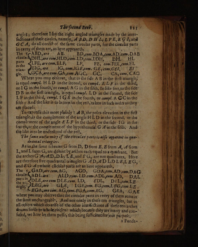 = = Oe — » angles ; therefore I fay the right angled triatibles made by the inter- fedtions of thele circles, namely, 4 BD, DH Ly LF E,E GT,and. GC A, doall conhlt of the fame circular parts, for the circular parts in-every of them are, as here appeareth, . . | Resch ciculaa\ DHL are com.HLD ,com.LDscom.LDH, DH, HL wah LFE, arecom.ELF,” LF, FE, com.FEL,com.EL rian~ PCIG, are. IG, comAG E,com. GE, com.Gel, * El” gle. GCA ,are com.GA,com. AGC, . GC, Where yousmay oblerve, that co the fide A B inthe firft triangle, is equal comp/, H LD inthe fecond, ox compl. E'L F in the*third, D B in the firft triangle, is equal consp/. .L D! in the {econd, the fide LF inthe third, compl. 1' GE inthe fourth, or compl, A G Cin the are placed. ~ 7 él To expreffe.chis more plainly * AB; the poles elevation in the firft complement of the angle £ L Fin the third, or the fide» IG in the: the like is to be underltood of the rett,