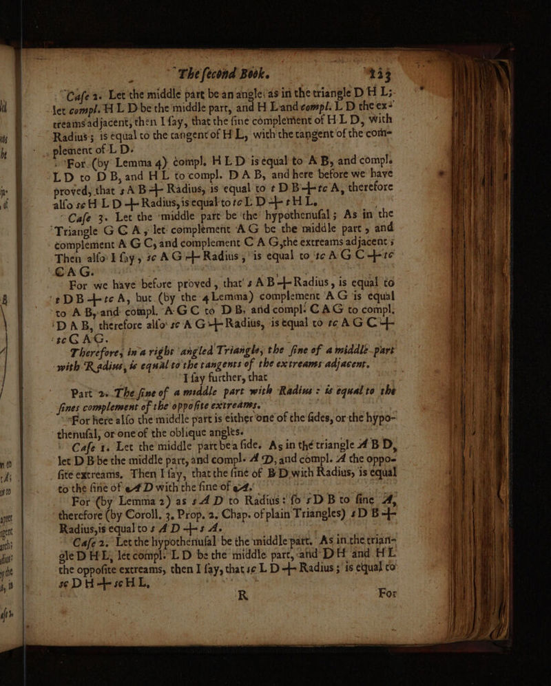 : “The fecond Book. ey “Cafe a. Let the middle part be an angle:'as in the triangle D HL; rreams adjacent, then I fay, that the fine complement of HL D, with » For. (by Lemma 4) compl, HL D is equal to AB, and compl. proved, that sA B= Radius, 1s equal to t D B—+tc'A, therefore alfose H L D + Radius, isequalktoreL D+ rH L, | “Cafe 3» Let the ‘middle part be the’ hypothenufal; As in the Then alfor I fay» s¢ AG} Radius, is equal to tc AG C10 For we have before proved, that’ s AB-- Radius, ig equal to Therefore, ina right angled Triangle, the fine of a middle.part with Radius, ts equal to the tangents of the extreams adjacent. ‘T fay further, that Part 2. The fine of amsddle part with Radins : is equal to rhe fines complensent of the oppofite extreans. : thenufal, or one of the oblique angles. let D Bbe the middle part, and comp!- 4 D, and compl. 4 the oppo- to the fine of ef D with the fine of ef, . For (by Lemma 2) as s4 D to Radius: fo sD B to fine A, therefore (by Coroll, 3, Prop. 2. Chap. of plain Triangles) sD B =- Radius, is equal tos AD —+s A. Cafe 2. Let the hypotheniufal be the middle part. As inthe trian- ale D HE; lét compl. L D be the middle part, and DH and HL the oppofite extreams, then I fay, that se L D 4+ Radius ; ‘is equal co soDH-+-scHL, . R For