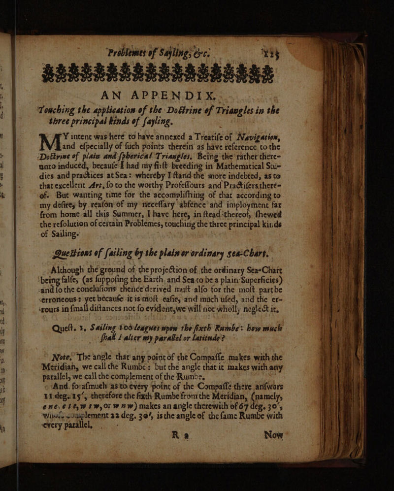 — —«BRBSERESESERSES SSD AN APPENDIYX.: Touching the application of the Doétrine of Triangles in the three principal kinds of fayling. | i ¥ intent was here to have annexed a Treatife of Navigation, | Maine efpecially of fuch points therein as have reference to the - | :Doktrine of plaiz and {pberical T. riaugles, Being the rather there- i | unto induced, becaufe' f had my firlt breeding in Mathematical Stu- oF dies and practices at Sea: whereby I Randthe more indebted, as to r Bo that excellent rt, fo to the worthy Profeflours and Practiferstheré= a ih of. But wanting time for the accomplifhing of chat according to my défires by reafon’of my neceflary abfénce’ and imployment far from home-all this Summer, I have here, in fteadthereof, fhewed the refolucion of certain Problemes, touching’ the three principal kinds of Sailing. ; Que Zions of farling by the plain or ordinary sea-Cbart. Although the ground ofthe projection of the ordinary Sea«Chart ‘being falfe, (as fuppofing the Earth, and Sea to be a plain-Superficies) -and fo the conelufions' thence'derived mutt alfo for the moft. partbe Q -erroneous-: yet becaufe it is moft eafie, and much ufed, and the er- fi ‘ours in {mall diftances not fo evident, we will nor wholly neglect ic, | it i 4 : ¥3: ; 3 | ; i) ; , Quelt. 1, Sailing tooleagues wpow the fixth Rambe: how much i a : _ fall [alter my parallel or latitude? : : Note,’ The anole that any point of the Coinpaffe takes. with the mo |. ‘Meridian, we call the Rumbe:: but the angle chat ic makes with any parallel, we call the complement of the Rumbe, | And. forafmuch ‘as torevery ‘point of the Compaffe there anfwers tideg.15’, therefore che fixth Rumbe fromthe Meridian, (namely, | ene, €$0,w Sw, Or w nw) makes an angle therewith of 67 deg, 30; ‘Whud, + Jgiplement 22 deg, 304, isthe angle of the fame Rumbe with ka every parallel, | | Ra Now