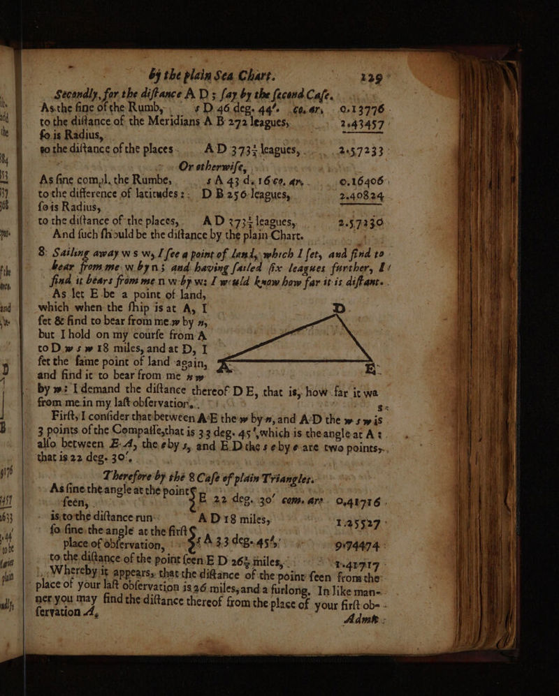eee Secondly, for the diftance AD ; fay by the fecond Cafe. As.the fine of the Rumb, sD 46.deg.4q% ¢aar, 913776. to the diffance of the Meridians A B 272 leagues;. 2043457 » fo.is Radius, i aE a go the diltance of the places. AD 3732 leagues, 2457233: Or otherwife, | As fine com,l. the Rumbe, $A 43 da1600, an. ©.16406° tothe difference of latiudes:: D B256-leagues, 2.40824 fois Radius, } hy kciehe _ tothediftance of the places,. AD 273+ leagues,. 225.7230: And fuch flrould be the diftance by the plain Chart. As let E-be a point of: land, which when the fhip is at A, I fet 8 find to bear from me.w by », but. I hold on my courfe from A: toD.wsw 18 miles, andat D, I fet the fame point of land -acain, and find ic to bear from. me # y allo between EA, ‘that is 22 deg. 30%, | ale Therefore by thé 8 Cafe of plain Triangles. As fine the angle at che point¢ feén, . - asto'the diftance run: AD 18 miles, 1125527 fo fine, the-angle atthe firlt hee e place of obfervation, £4.33 CB45% 0974474: to the diftance of the point {een E D 26% iniles,. he,