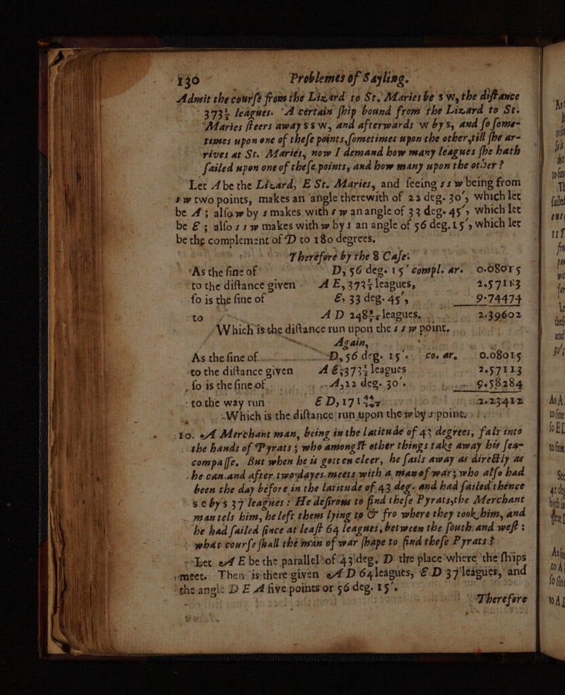 Admit checour(t fram the Lizard’ to St. Maries be sw, the diff ance 343 leagues. ‘A certain (hip bound from the Lizard to St. ‘Maries fReers away ssw, and afterwards w bys, and fo fome- times upon one of thefe points, [ometimes upon che other,till {he ar- rives at St. Maries, now I demand how many leagues (be hath failed upon one of thefe points, and how many upon the ot.rer ? “Let Abe the Lizard, E St. Maries, and {eeing ss w being from - #wtwo points, makes an ‘angle therewith of 22 deg. 30°, which lee be 4; allow by s makes with s w anangle of 33 deg. 45°) which let be €s alfos s w makes with w bys an angle of 56 deg.15°, which let be the complement of D to 180 degrees, Therefore by the 8 Cafe: ‘As the fine of Dy 56 deg. 15’ compl. ar. 0-080T5 tothe diftance given A E, 3737 leagues, 2.57113 fo is the fine of é, 33 deg. ae 9°74474 to AD 248%; leagues... 2439602 Which isthe diftance run upon the s 4 7 point, | Mn Again, + As the fine of oo.) wre.» 2D, 56 deg. 15+. Co ar, | 0.08085 to the diltance given A €+373% leagues 2.57113 . fo is the fine of , «x44,22 deg. 30°. Ge58284 - tothe way run EDs 173 Sepia | (tee UZQ be Which is the diftance run upon thew by s:pointe: 40. of Merchant nan, being inthe Latitude of 43 degrees, fals into the hands of Pyrats; who amongst other things take away hes fea- compalfe. But when he ts gotrencleer, he fasls away as direttly us he can.and after. twodayes.mectts:with a mavof war; who alfe had been the day before in the latitude of 43, deg. and had failed thence s ¢ bys 37 leagues :' He defirons to find thefe Pyratsthe Merchant mantels him, he left thems lying to @ fro where they rook:bim, and he had failed ince at leaft 64 leagwes, between the fouthiand weft : what courfe {lal thé van of war [bape to find thefe Pyrats 3 Leet of E be the patallelof'43'deg. D the place*°where 'the'fhips emeet. Then isthere given «4D 6qleagues, €.D 37 leagues, an ‘the angle D EA five points or 56.deg. 15. melee thar eae | Therefore |