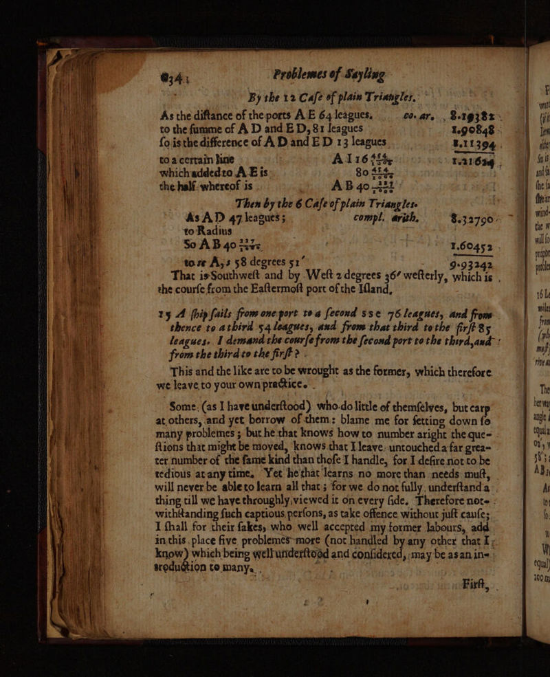 : B y the 12C afe of plain Triangles. : ; Ye : | i ( As the diftance of theports AE 64 leagues. co.ar, ,$.19382. | Wi | i to the fumme of AD and ED, 8r1leagues 1.90848 | iin it foisthedifference of AD and ED 13 leagues. 8.11304. 9 ck Hl toa certain bine | | Al16 theodore OT wis iH which addedto A E is. 80 454. e ie! : y ndft ne the half. whereof is . AB 40.222: tes i | Then by the 6 Cafe of plain Triangles : | fies Hi AsAD 47 leagues; . compl. arith, 8.32790. &gt;) Mi in to Radius ae a 4 | he i So AB 40 tite, | : t.60aca, fn \ee to se A;s 58 degrees 51” GEASS pt ee That isSouthweft and by .Weft 2 degrees 367 wefterly, Which’ me eee the courfe from the Eaftermoft port of the Ifland, bl ap iii, ty A [hip fails from one port toe fecoud sse 76 leagues, and io , Huey ace atbird 54 aah and from shea apr abe hae i? mo yk leagues» 1 demand the courfe fron: the fecond port tothe thirdand: ( yh | t le from the third to the firfi? . mf sh nd This and the like are to be wrought as the former, which therefore. - E cde a ee oe we Teave to your own practice. : lth Piel Some, (as I have underftood) who-do little of themfelyes, but car ihe ee at others, and yet borrow of them: blame me for fetting down fe jangle AE a many problemes ; but he that knows how to number aright theque- . j ua ca tions that might be moved, knows that I leave: untouched a far grea- - jy) ae ter number of the fame kind than thofe I handle, for I defire not to be 1 333; mie. tedious atany time, Yet hethat ‘learns no more than needs mutt, AB) | | Palle will never be ableto learn all that ; for we do not fully; underftand.a -, As me en thing till we haye throughly viewed it on every fide, Therefore note . a mh A withttanding fuch captious, perfons, as take offerice without juft canfe; Bi hh eee I fhall for their fakes, who, well accepted my former labours, add | in this , place five. problemes~more (not handled by any other that Iy : know) which being wellunderftood and confidered, may be asanin= Mm trodudtion to many. . a ? 3 ) 00m Firft,
