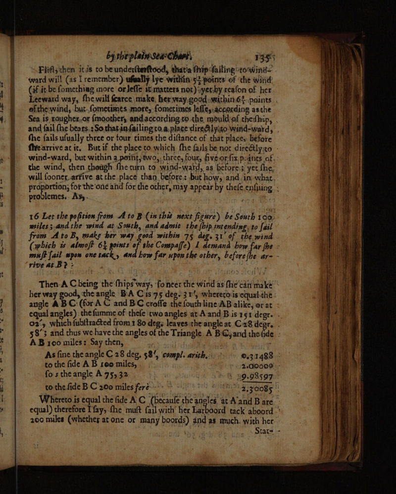 ward will (as I remember) ufwally lye within’ 52points’ of ‘the witid (if it be fomethiag more orJeffe st. matters not):yerby reafon of her Leeward way, fhe will fcarce make, her way.good .within-62.paints of the-wind, but.fometimes more, fometimes lefles,aceording asthe the fails ufually three or tour times the diftance of that place, before the wind, then though fhe turn to wind-waid, as before, yet the, 16 Let the pofition from to B (inthis next figure) be South 100, wiles; andthe wind at South, and admit the (bip intending. to fail rive at.B? : bigee AB roo miles: Say then, As fine the anole C28 deg, 58%, ‘compl. arith bo &gt; 0.31488 to the fide A B. reo miles, . | eclodoel: fos the angle A 95, 32 Bh ait 3 . 29.98599 othe fide B C 200 miles feré°- 6 2 oh gags