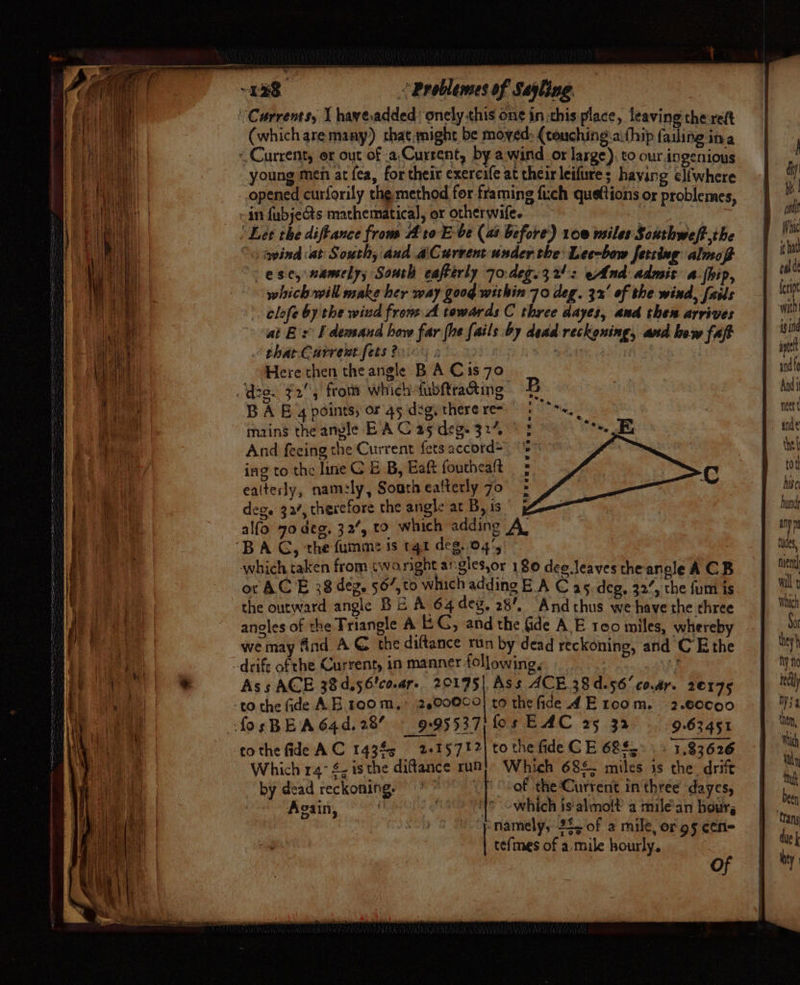 ‘Currents, I have.added onely this one in this place, leaving there (which aremany) that,might be moved: {teuching.a:thip failing ina ~ Current, or out of .a,Current, by awind or large), to our.ingenious young men at fea, for their exeresfe at their leifure ; having el{where opened curforily the method for framing fuch queftions or problemes, in fubjeGts mathematical, or otherwife. Let the diftance from Ato E-be (as before) 100 msiles Southweft,the °« gpind at South; and aCurvent under the: Lee-bow fetring almof ese, wansely; South eafterly 70:deg.32!: eAnd admis a-fhip, which will make her way 00g within 70 deg. 32° of the wind, fails . elofe by the wind frone.A towards C three dayes, and then arrives at Bs [ demand how far (he [ails by dead reckoning, and bow fap thar Current fets 2.0% s ji hs edo : Here then the angle B A Cis70 dee. F2, from which fubftracting B A 6 4 points; or 45 deg, there re mains the anvle EA C 25 deg. 327, And feeing the Current fets accord= ing to the line C E B, Eaft fouthealt ealterly, namely, South ealterly 70 deg. 32/, therefore the angle at By is 5 alfo 70 deg, 32’, to which adding A. ‘BAG, the fumme is qt deg..04', which taken from twaright angles,or 180 dee leaves the angle A CB or AC E 38 deg. 567, to which adding B.A Cas deg, 32’, the fum is the outward angle BE A 64 deg. 28’, “Andchus we have the three anoles of the Triangle A i G, and the Gde A E reo miles, whereby we may find AC the diftance run by dead reckoning, and C Ethe -drift of the Current, in manner following, + Ass ACE 38d,56'co.ar- 20195) Ass ACE.38d.56’co.ar. 20175 -to the Gide AE room,’ 2.00000} to the fide _4 Eroom. 2.60c90 fosBBA64d.28% — 9.95537; fos EAC 25 32 9.63451 tothe fide AC 14345 2415712) to the fide CE 68. 1.83626 Which 14° $, is the diftance i Which 68£. miles is the. drift a YOUU Tee ewes oy by dead reckoning. of the Current inthree dayes, Again, which is'almolt’ a milé’an hour, eo tefmes of a.mile hourly, of } diy bh | mil fic forint with! is ind apt and fc And nett tel tot hise und any p ue nuent| wilt Which So they } hy no rec Wy4 then, Which Ny Muh