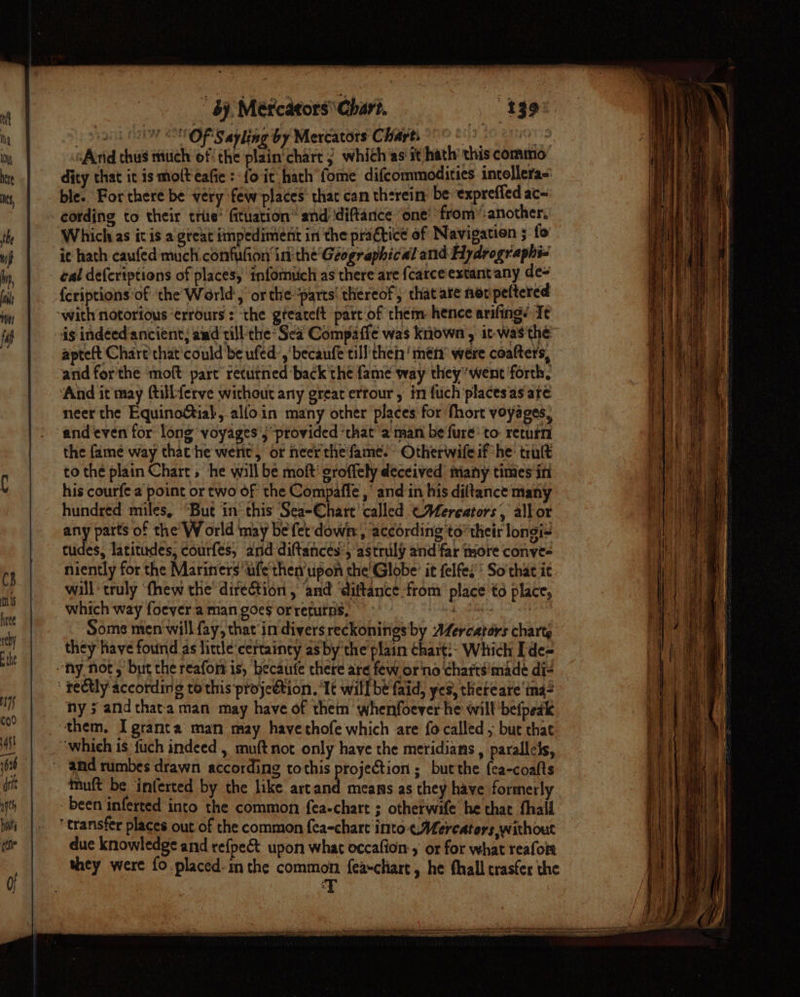 by, Métcators' Chari. (a OFS ayling by Mercators Charts 908) es And thus niuch of! the plain'chart j whith as'it hath’ this commo dity that it is molt eafie :-{o it hath fome difcommodities intollera- ble. For there be very few'places’ thac can therein: be expreffed ac= Which as itis a gteat impediment in the practice of Navigation ; fo ic hath caufed much.confufion ini the' Geographical and Hydrographi- cal defcriptions of places, tnformich as there are {carce'extant any de= {criptions ‘of ‘the World, or the parts! thereof, that ate ner peftered ds indéedancient; amd till-the* Sea Compaffe was kniown , it-was the apteft Chart that'could be ufed’,' becaufe till’ thei’ mén’ were coalters, and forthe moft part returned back'the fame way they*went forth, ‘And it may ftillferve without any great errour, in fuch places'as are neer the Equinoial, alfoin many other places for fhort voyages, and even for long voyages j ‘provided ‘that aman be'fure: to: return the fame way that‘he wert, or neer the fame. Otherwifeif he: trult to the plain Chart, he will be moft’ groffely deceived imany times in his courfe a point or two of the Compaffe , and in his diltance many hundred miles, “But in’ this Sea-Chart’ called CMereators, allor any parts of the W orld may be fet down, according to their longi= tudes, latitudes; courfes, ard diftancés’, astruly and far more conve- niently for the Mariners’ ufe'then’upon che'Globe’ it felfes'' So that it will truly ‘fhew the’ direction , and ‘diftance from place to place, which way foever'a man goes orreturns, — Ser hp Some men will fay, that in divers reckonines by Afercators charts they have found as little ‘certainty as by the plain chart:: Which [de= ny ; and thata man may have of thein whenfoever he will befpeak ‘them, Igranta man may havethofe which are fo called , but that and rumbes drawn according tothis projection ; butthe {ca-coalts - been inferted into the common fea-chart ; otherwife he that thai ‘ transfer places out of the common fea-chart into «Mercators without due knowledge and refpe&amp; upon what occafion , or for what reafoia