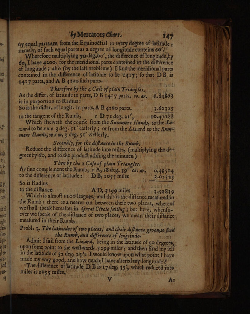 fiy equalpartsaze from the Equinoctial co every degtee of latithide F namely, of fuch equal partsas a degree of longitude Coriteins 66. ' Wherefore multiplying go deg.bo’, the difference of longitude,by 60, I haye 4200, for the meridional parts conteined in the difference of longitude ; -alfo (by the Jaft probleme) I find'the meridional parts conteined in the. difference of latitude to be ‘1417; fo that, DB. is 1417 parts, and A B 420o-uch parts. ; ok Therefore bythe 4 Cafe of plain Triangles, « .; As the differ. of latitude in parts, D B 1417 parts, co. ar. 6.84863 is in porportion to’Radius : ‘ So isthe differ. of longit. in parts, A B 4200 parts, (3.62325 co the tangent of the Rumb, t D 71 deg, 21’, 10.4738 Which fheweth the courfe from the Summers lands, tothe Li- gzardtobeexea 3deg. 51’ ealterly; or fromthe Lizard to the Same mers Tlands, ve sw, 3 deg. 51° welterly. : Secondly, for the diftancein the Rumb. grees by 60, and to.the product adding the minutes. ) Then by the 2 Cafe of plain Triangles. i As fine complement the Rumb, :s A, 18 deo, 39 covare 0.49514. ‘to the difference of Jatitude:) DB, 1055 miles _ | 3-02325 So.is Radius She Soe 4 to the diftance AD; 3299 miles... 9.53839 Whichis almoft rtoo'leaoues, and this is the diftance meafured in ‘the Rumb ; there isa neerer cut between thefe two places, whereof we fhall {peak hereafterin. Great Circle failing ; but. here, whenfo- Probl. 3. The latieudesof two places, and their diftance givewto fied the Rumb, and dxffcrence of longitudes © py jett ‘upon fome point to the weltward,. 3299 miles’; and then find my felf in the latitude of 32 deg. 254: J.would know upon what point I have made my way good,.and how much] havealtered my longitude’? “miles is 2055 miles,”