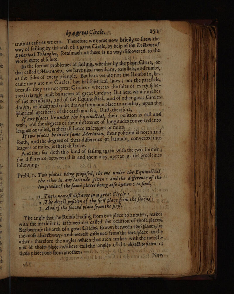 -- bpagreasCarcley 15k way of failing by the arch of a-great Cirele, by help of the Doétrine of gpherical Triangles, fora{much as chere. is no way difcovered to-the yorld more abfolute. on i ites 4, In the former problemes Of, failing, whether-by the plain Chart, .or as the fides of every triangle, But here we ule not the Rumbs fo, be-; caufe they are not Circles, but helifpherical lines s nor the parallels, becaufe they are not great Circles : whereas the fides of everyfphe- rical triangle mult bearches of great Circles: But here, we ule arches of the meridians, and of. the Equinoctial, and of other great Circles drawn, on imagined.to be drawn from one place to another,; upon the! {pherical fuperficies of the earth and fea, Firlt, therefore, : Tf two places le under the Equinottial, their pofition 1s ea(t and welt, and the degrees of their difference at longitudes converted:into leagues ot miles, is their diftance im leagues or miles, e fourth, andthe degrees of their.difference of, latitude, converted into leagues or miles, is their diftance. | che difference between this and them may. appear: 1n the problemes following. i 3 : _ longitade of the fame places being alfa kysvon ite fitds &lt;a Their neereff diffance ina great © igcle 3,, Aad of the fecond place fromthe firfly The angle thatthe Rumb leading from orie plice'to another, makes with the meridians, #$ {ometimies ca Burbecaufe thearch of a great Gifdle; drawn between tyo-places, 3s theunofh ‘direetiways and:neereftdiftance: froin'the aine;'place tothe shofe pliccsons:from anothers ==. Adsuotw eprisel birt 218 ba ody ospr elicl NOW Pehe § a aS t