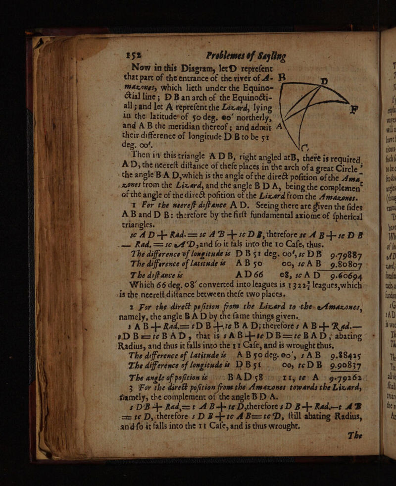 Se idediiieimeenall = E52 Problemes of Sayling Now inthis Diseram, letD reprefenc that part of the entrance of the river of 4- B D _ mazxones, Which lieth under the Equino- cial line; D B an arch of the Equinocti- all;and let A reprefent che Lizard, lying An the latituderof s0deg. eo’ northerly, and AB the meridian thereof; andadmit A their difference of longicude-D Bto be 51 deg. oo!. C, Then ia this triangle A DB, right anoled atB, there; ite¢ AD, the neetelt diftanice of thefe places inthe sch ofa silt Cirete .mones trom the Lizard, and the angle B D A, being the com si _ of the angle of the direct pofition ofthe Likerd ii the Pi sation 1 For the secreft dsftance AD. Seeing there are given the fides A Band D B: therefore by the firft fundamental axiome of {pherical triangles. sc AD +- Rad. = sc AB + sc DB, therefore ss A B+- se DB we Rad, == se ef D,and {fo it tals into the 10 Cafe, thus. The difference of longitude « 1D B51 deg. 00’, ss DB 9:79887 The difference of latstude ws AB5o 00, scAB 9.80807 T he diffauce ts AD66 ©8,scAD 9.60694 Which 66 deg, 08’ converted into leagues is 13223 leagues,which 2 For the dirett pofition from the Lizard to the- eAmaxones, »AB-+- Rad. = t+ DB-+1e BAD; thereforés A B-- Rad.— The difference of latitudes AB5o deo.@0', sAB 9.88425 The difference of longitudes DB5t 00, t¢DB 9.90837 The angle of pofition 3 For the dirett pofttion fromthe Amazones towards the Lizard, fiamely, the complement of the angle B D/A. | | sDB-- Rad—t A Bl teD,herefores D B-- Rad—t AB -om ¢¢ D,.therefore.s D B--tc A B=teD, (till abating Radius, -an@fo it falls into the 11 Cafe, and is thus wrought. i The eS OST = es a le