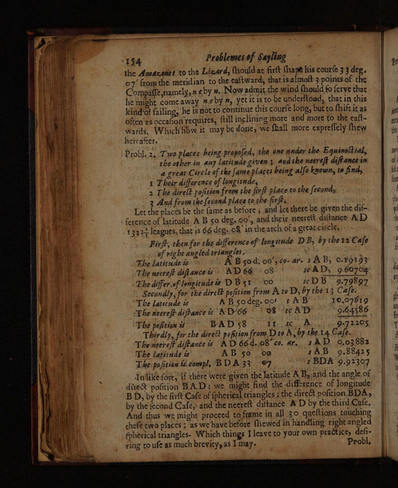 f ae .. ‘ = Pa ae “ i u et TERENAS “ryame a OE aan -~ m &gt; 5. a 2). Sree —_— ——— a the Ansacenes to the Lizard, fhouldar firft thape his cour(e 3 3 deg. 07’ from the meridian to the ealtward, that is.almoft:3 points.of the Compaffe namely, a eby #. Now admit the wind fhould fo ferye that he might come away #.¢ by #, yet itis to-be underftood, that in this kind’of failing, he is not to. continue this courfe long, but to fhift.it as often‘as occafion requires, (till inclining more and more to. the eaft- wards. Which how it may be dosie, we fhall more expreflely fhew hercafter. the other in any latitude given 5 andthe necreft diftance in a great Circle of the fame places being allo known, te find, 1 Their difference of longitude, | 2 The direth pofirion from she firft place.to the [econdy 3 And from the fesand place to the firft. Let the places be the fame as before ; and let there be. given the dif- Firjt, then for the difference of longitude DB, by the 12 Cafe of right angled triangles. de ite ee: The latitude ts A B50, 00’, co- ar. s AB, 0.79193 The necreft diftanceis' AD 66 08 seAD, 9.60702 The differief longitude D Bsr 00 scDB 9.79897 Secondly, for the direct pofition from A to D, by the 13 Cafe. The laundeis . ABsodeg.oo! t AB 10,07619 Lhe neereft diftance + A D°66 os tcAD “9.64586 The pokeax it BAD 58 — It. sc A 9.72205 Thirdly, for the dirett pofition from D to A 5 OF the14 Cafe. The neere/t diffance is AD 66d.,08' cs. ar. s AD. 0.03882 The latitude ts AB 50 oe sAB 9.88425 The pafitian is. compl,-B DA 33 ©7 ‘s BDA 9.92397 Inlike-(ort, if thére were given the Jaticude A B, ard the angle. of by the fecond Gafe,.and the neereft dittance A D by the third Cafe, And thus we might proceed to frame in all 30 queftions touching chefe twa places ; as we have before fhewed in handling right angled Prob], ring to ufe as much brevity, as I may. Se _ —EEEe—eeEe—————————
