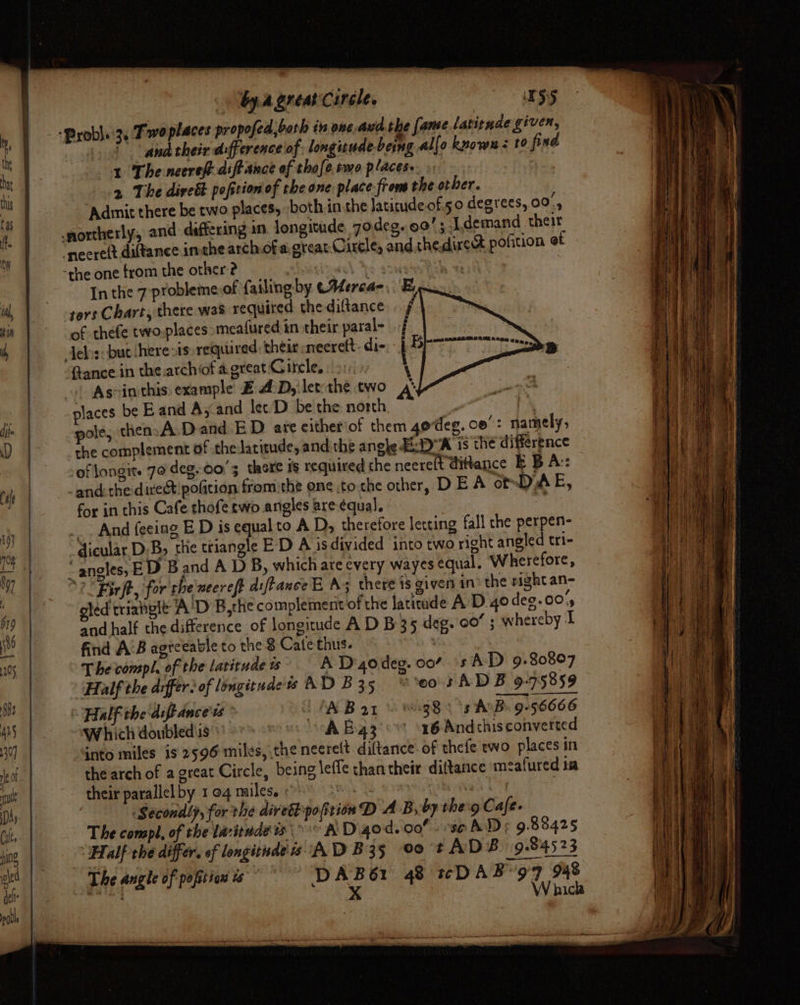 | by. Agreacirele. : NSS ” anatheir difference of; longizude being al (o knows z to find 1 The neereft dift ance of thofe.rmo places. | 2 The dirett pofition of che one place from the other. ‘Admit there be two places, both in the latitude of.50 degrees, 00°, In the 7 probleme of failing by eMercae, E ters Chart, there was required the diftance f of thefe two.places meafured in their paral- Jelis: but here &gt;is» required their neerett- dis be ftance in the archiof agreat Gircle, | &gt;: ‘ As-in this: example Z A:D,'let:the two &amp; places be Eand A, and let D be the north : ze pole, then:A.Dand.E D are either of them 4odeg. co”: namely, the complement of the latitude, and the angle Ep 18 the difference of longite 70 deg..00'3 there is required the neereft dittance EBA: and: the:direct pofition from the one tothe other, DEA omDAE, for in this Cafe thofe two angles are équal. is _. And feeing BE D is equal to A D, therefore letting fall the perpen- @icular. D,B, the triangle E’D A isdivided into two right angled tri- “angles, ED 5 and A D B, which ate every wayes equal, Wherefore, 2 Birft, for rhe necreft diftance E A there 1s given in? the right an- oled triahgle A'D B,the complement of the latitude A’ D-4o deg. 00%, and half the difference of longitude A D B35 deg. 00’ ; whereby I find AB agtceable to the 8 Cate thus. The compl, of the latitude ts A D'godeg. 00” 's AD 9»80807 Half the differ. of longitudes AD B35 “00's AD B 9-75859 Half the diftdnce's LAB Bar © 69:38) \s AB. 9-56666 Which doubled'ss A B43 °° 16 Andchisconverted into miles is 2596 miles, the neerelt diftance. of thefe ewo places in the arch of a great Circle, being leffe thantheir dittance meafured ta their parallel by 1 04 males. iii | | Secondly, for the diretipofition D AB, by therg Cafe. The compl, of the lavitude °° A D.4od. 00! . se AD; 9.88425 Half che differ. of longitndeis AD B35 00 tADB 9.84523 The angle of poftion ws” DAB61 48 «DAB 97 948 sabe x Waickh