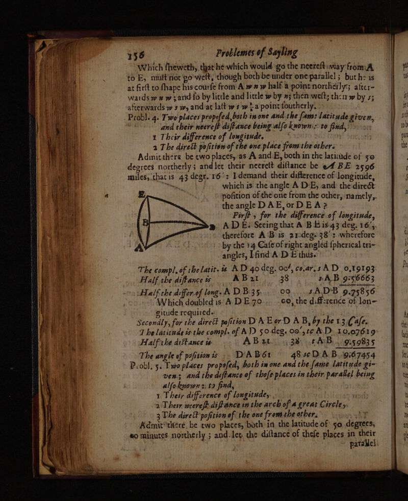 Which fheweth, that he which would go the neereft«way fromA to E, miuft'nor po'welt, though both be under oneparallel; but he is at firft to fhape his courfe from A w ” w half a point northerly; after- wards w w w;artdfo by liccle and little » by »; then welt; their» by s; afterwards w sw, andiat lalt ws w ta point foutherly, ‘% Probl. 4. Two places propofed,bath in one and the fam: latitude given,, ahi and their necreft diftance being alfo known: to find,’ 2c 1 Their difference of longitude. | a The dire&amp;t pofitiom of the one place fromthe other. Adinitthere be two places, as A and.B, both in the latitdde of se degrees northerly ; and let their neerelt diflance be ef BE 2596 miles, thatis 43 degr. 16°: [demand their difference of longitude, “which is: the angle A DE, and: the direc pofition of the one from the other, na mely,. the angle DAE,orDE A? Firft , for the difference of longitude, ADE. Seeing that A BE is-43 deg, 16’. therefore A ‘Bis 21degs 38's. wherefore by:the 14 Cafe of right'angled {pherical eri- angles, Efind’A DE thus. The compl, of the latit. 1s AD 40 deg. 00%, ce.ar.s AD 0,19193, Half the diftance % AB x2t 38. SAB 9756663 Half the differ.of long. &amp; D.Bi3 5. Je) sA.D'B 9.75856 Which doubled is- A.D E70 co, the diff:rence of lon=- , eitude required. ae Secondly, for the diret pofitios DA E or D AB, by the 13.Cafe. t he latitude is the compl. of AV) 50-deg. 00',t¢ AD: 10,07619° Half the distance w- ABw 38: tANB. ..9,5.9835 The angle of pofitionis . DABO1 48 sc DA B...9567454 Probl. 5. Pwo places pro poled, both in one. and the fame latitude gi- ven; and thed:ftanceof thofeplaces.in their. parallel being | alfoknowns: ta find, 1 Their difference of longitude, oat 2Thesr weereft diftance in the arch of a.great Circle y. 3. The dire pofition of the one from the other. * SY Admit'tkére. be two places, both in the latitude of 50 degrees; eo minutes. northerly ; aud-leg che dittance of thefe places in their | | pataMel: