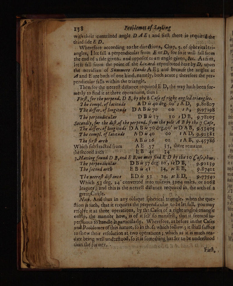 ESTAR ah” i ala SECA LAB AS an Tip wer ne = sf Problemes of Sayling withtheir canteintd angle, DAE : and firlt chere 1s: requireg-che- third fide E D. (oN aaa foi hanes Wherefore according tothe directions, Chap, 5. of iphericaltri- angles, [ec fall.a perpendicular from £ or Dy for fo-it wal}. fall from : the end of a fide given; and oppofite to.an angle given, &amp;e. As firt, . Jecit fall from: the point.of ‘thé Lizard xeprefented here by D; ubon the tireridian of Sémmers [lands AEs and becaute the angles! at A and E are both of one kind, namely; both acute s therefore the pers pendicular falls within the triangle. “1 Then for the neereft diltance required E D, the way hath been fore » y ne — — = Fr hee Tm, sesee j a — » i : i » ’ canteen &gt; aia ? ae reap ea ON ir mos — : shee metly co find it at three operations, thus ; | Firft, for the perpesd, D B, by the 8 Cafe of right angled triangles. - The compl. of laitudes AD qodeg.co sAD, 9.80807 The dffer. of longitade DAB. 76 00° 5 By 9297298 | The perpendicular DB4s#37 10 sDB, 9.78105 Secondly, fer the dift.of the perpend. from the pole A B by the 7 Cafe, The differ. of longitude 1) A Bw 70 deg.co’ se DAB, 9:53405 | T be conspl, of latitude AND #40 ~ 00° FAD, 9.92381: The fir ft arch ABz16 or. tAB, 9.45786 - Which fubdra@ted from: = AE. 57 . 35, there remains thefecond arch’ bed aie Sa | hada t Se | 3.Having found D Band E B,we may find E‘D by the to (afe,thus; - The perpendicular. D B # 37 deg. fo'5 36D B,’. | 9.99139 The fecond arth EBs 4t: . 34, 9c EB, 9.87401 The neereft diffance | ED. 53.» 24, scE Dy... 94977940 Which .53 deg. 24’ converted into milesys, 3264 mules, or £068 - leagues’; and this is the neereft diltance requucd in, the archof.a : greayCircle,” sshi or 1 ¥ \ | Note. And thus in any oolique: fpherical triangle, when the ques - Aion is fuch, that it requites the perpendicular to be let fall, youmay refol¥e it at three’ operations, by the.Cafes of a rightangled triangle - ontly,.the mannér how, is of it {elf fo manifett, that.it.feemed fu- - perfluous tohandle-it particularly. Wherefore, as before inthe Cafes - and\Problemes-of this nature, fo in thofe which follow ; it fhall fufice ‘to fhew their refolution at. two operations ; which as it 1s much.rear ~ dier. being. well underftood, fo itis fomething harter.to.beunderttood : than.the former. y phi ay eS | , Fift, ,