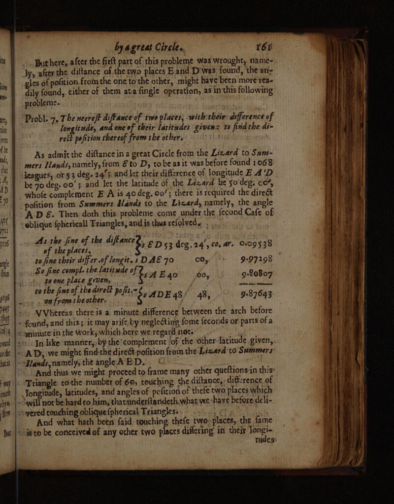 | .\. Buthere, after the firft part of this probleme was Wrought, name- Jy, after the, diltance of .the two places E.and D'was. found, the an- gles of pofition.from the one tothe other, might have been more rea- iN . dily found, either of them ata fingle operation, as in this following | probleme. 3 COREE ALI 0S gh it, | Probl. 7, The necreft diftance of two places; with their: difference of alt - Jongitude, and one of their latitudes givens to find the di= mo. reck pofirion thereof froms the other. ‘ o As admit the diftance in a great Circle from the Lizard to Sums- tie mers Ilands, namely, from Eto D, to be as it was before found 1068 4. | Meagues; or 53 deg. 245: and let their difference of longitude E 4 ‘D { : be 70 deg. 00’; and Jet the latitude of the Lizard be so'deg: co’, | a © whofe complement E A 1s 40 deg, Oo’; there is required the direét Fi TY pofition from S#mmers Bands to the Lizard, namely, the angle . ih | AD &amp;. Then doth this: probleme come under the fecond Cafe of: M6 | oblique fphericall Friangles, and is thus refolveds ) 16 ge Arnie ie wild 5 ED 53 deg. 24’, co, ar. 009538 we | to fine their differ .of longit.s DAE 70 CO, + 997293 iy |»: So fine compl. the latitude of 2 4 - , , e cl tty, boone place given, fH E-40 chek 9:¢0807 | vo tbe fineof.thedtrett pofit.«¢_. f’ iA ah Le bin ae BAR i peli é ADE 48/ 48, 9+37643 | hue VVhereas there is a minute difference between the arch before i as | - found, and this; it may arife-by neglecting fome feconds or parts of a 0634 | © yninute in the Work; which here we regard net. ‘= ee ad | 20 In like manner, by the complement ‘of the. other Jatitcude given,.. ott |--.A Dy, we might find-the dire@-pofition fromthe Lizard to Summers’ luis |-*Zlands namely, the angleA ED. ©. | : a Be) © And thus we might proceed to frame many other queftions:in this» iA wy |o Triangle tothe number of 60, crouching the diftance,: difference of mini it | Yongitude, laicudes, and angles-of pcfition of ‘thefe two places which shy will not be hard to him, thacunderftaridech,whas we have before-deli- fet] yered couching oblique {pherical Triangless- - 5 ep | And what hath been faid touching. thefe two-places, the fame tit }-a8to-be conceived of any other two places differing: in is Sawa | tudess