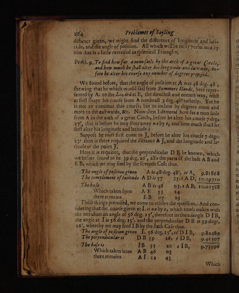 ¥ we Problemes of Sayling’ | diftance given, we might, find the difference of longitude and lati- tide, and the angle of pofition. All which will be eafilyperto; med by. lvim chatis a litcle exereifed in {pherical Triangles; and how much he (hall alter his longitude and latitude, be« fore be alter his courfe any number of degrees propofed. We found before, that the angle of pofition ar A was 48 deo: 48’, fented by A, tothe Lizardat E, the directelt and neere(t'way, mnt at firlt fhape his courfe from A northeaft 3 deg..48? ealterly. Yet he is Not to continue this courfe, but ‘to incline by degrees more and more to the ealtwards, &amp;c. Now-then Idemand how far a man {ails 27’, that is before he may {teeraway # e by e, and how much {hail he fir(t alcer his longitude and Jatitude 2 - | Suppofe he mutt firft come to J, before he alter his courfe 7 degr. 25/, then is there required the diltance A J, and the longitude and Ja- titude of the point J- Here it is requilice, thatthe perpendicular DB: be known, which webefore found to be 39 deg, 26’, alfo the parts of the’bafe A Band E'B, which we may find by the feventh Cafe thus, The angle of pofition given — A4s48deg. 48’, sc A, J he complement of latitude A D is 57 3:4 AD, 10119720 The bafe AB ts 46 03,tA By 10.01588 : Whichtaken from) A*E. 53 24. there remains E:Be 07 23; Theie things premifed, we come to refolye the queftion,:.And con- fidering that the courfe given at I,1s we by e, which rumb makes with the angie at Tis 56 deg. 15’, andthe perpendicular D B 1s 39 deer, 26%, whereby we may find I B by the fixth Cafe thus. The angle of pofition given I, 56 deo.15,2¢ DI B,- . 9.82489 T he perpendicular.is DB 39. 26, ¢DB,. 9.91507 The bafeis . IB 33 20 sIB, 9.73996 Whichtakenfrom AB 46 03 there remains . A Dog as