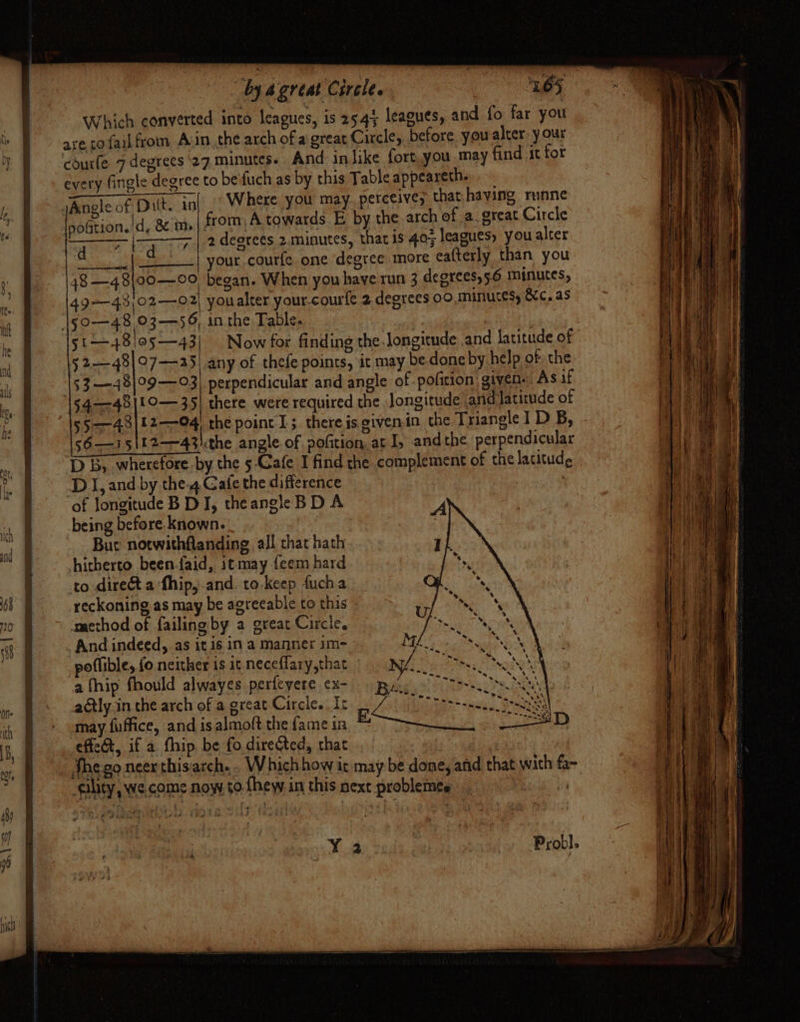 Which converted into leagues, is 25.45 leagues, and fo far you ave to fail from Avin the arch of a great Circle, before you alter-y our courle 7 degrees ‘27 minutes. And inlike fort.you may find it for every fingle degree to be'fuch as by this Table appeareth. JAnoleof Dit. in|.’ Where you may perceive, that having runne sftion.!d, &amp; im | from, A towards E by the-arch of a great Circle eos arate deorees 2. minutes, that is 40; leagues) you alter cela bepds Os your courfe one degree more eafterly than you 48 —48\00—00 began. When you have run 3 degrees, 5.6 minutes, 49——43)02-——02| youalter your.courfe 2.degrees 00, minutes &amp;c. as \gyo—48,03—-56, inthe Table. | 51 48!o5—43 Now for finding the. longitude and latitude of \52—48|07—a5) any of thefe points, it may be done by help of the \53—48|°9—93] perpendicular and angle of pofition: given. As if §4-—-48|!0— 35| there were required the Jongitude and latitude of 55—43|12—04 the point 1; thereis.givenin the Triangle 1D B, 56—15\L2—43\the angle of pofition, at I, andthe perpendicular DB, wherefore by the 5 Cafe I find the complement of the latitude DI, and by the-4 Cafe the difference ? of longitude B DJ, theangle BD A being before known. | Bur notwithflanding all that hath hitherto been-faid, itmay feem hard to dire&amp;t a fhip, and to.keep fucha reckoning as may be agreeable to this amacthod of failing by a great Circle. _ And indeed, as it is in a manner 1m- poflible, fo neither is 1t neceflary,that a fhip fhould alwayes perfeyere ex- adtly.in the arch of a great Circle. Ic may fuffice, and is almoft the fame ia effet, if a fhip, be fo directed, that the go neer this arch. Which how it may be done, and that with fa- qlity, we come now to-fhew in this next problemes | + ee dah Dae few! te + iJ