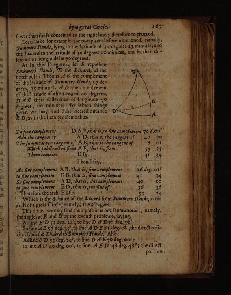 fewer than thofe conteined in the right line; therefore to proceed, Lecustake for examplerhe two places beforeimentioned, namely, summers Ilands, \ying in the laciuude of 3adegrees 25 minutes; and the Lizard in the latitude of 50 deprees 00 minutes, and let their dif-- m, m- | ference of longitude’be yo deerees. he | Astin ‘this Diagram, ler £ reprefene i *Sunsmers Tlands, D the Lixard, .A the a | “north pole: Fhenis 4 &amp;-the complement we Bot the latitude OF Summers Lands, 57 de-- nd ‘gtees, 35 minutes, 4D thé corfiplement the ‘of the latitude of che Lizard: 40 degrees, ‘TAS. their difference’ of Torgitude7o ‘degrees, OO’ minutes, By which’ things: given we inay find ‘heit‘neerelt diftance E-D,as in the fixth probleme thus. te Tofinecomplement.. — DAB, shat t,t 0 fine complement 70 4.09 : Add-thetangent of AD, that @the tangent of . 40 .00 pe Thefammess the tangent of AB,that 1 the tangent of 16 OT: Which fubftratted from A E, that ts, from. 57 35% | _ There remains ed oid 6 4t 3A i o (Then Lays peo ite As fine complement AB, that ts, fine\complement- 16 deg. O17 okt to fine complement “EB, that ts, jine complement 41 34: - ‘So fine complement “A 'D) that is, fine complement 40 ©0 hat 36° 36 hit on ef ‘py 4 . ie MM J NE tarde te) 470 deg. 00'+. fr | at a “fo fine A D-go dég. 00’, to fine 4 ED’ 48 deg. 4875 the dived: | portion: