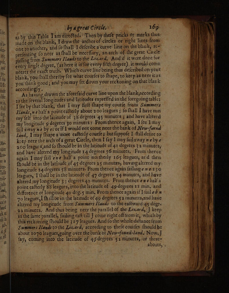 as by this Fable Tam directed. ‘Then by thefe pricks or marks thus made on the blank, I draw the -arches of ‘circles or right lines:from paffing from Summers Ilands to the Lizard, ‘And if it were done for every fingle degree, (as here it is'for every fifth degree), it would come neerer the exact truth. Which curve line being thus defcribed on yout blank, you fhall thereby fee what Courfes to fhape, to keep as heer itas you think good ; and youmay fet down your reckoning on that blank As having drawn the aforefaid curve line upon:the blankjaccording to the feveral longitudes and latitudes expreifed in‘the foregoing table; Ilands,ne half a pointeatterly about 200 leagues ; fo fhall I have run my felf into the latitude of 38 degrees 45 minutes 5 and have altered land, \imay fhape a more eafterly courfe; butfuppofe I ftill defire to 2.00 leagues,and fo fhould be in the latitude of 41 degrees 32 minutes, and have altered my longitude 14 degrees 56 minutes, From thence again I may fail ‘eve half a point noitherly 165 leagues, ard then fhhould be in the latitude of 45 degrees 25 minutes, having alecred my longitude 24.degrees 58 minutes: From thence again failinge 2 ¢-130 leagues, I fhall be inthe latitude of 47 degrees 54 minutes, and have altered my longitude 33 degrees 42. minutes. From thence exe half a point eafterly 88 leagues, into the latitude of 49 degrees 11 min, and 70 leagues, | fhillbe in the latitude of 49 degtees 52 munutes,and have altered my longitude from S#mmers Ilands to the ealtward igs degr. 22 minutes, And thus being neer the parallel of the Lizard, J keep ‘intthe fame parallel, faiking eaft till J come right off tromir, which by Summers lands to the Lizard, according to thefe courfes {hould be about 1070 leagues,going over the bank of New-found-land,: Now, J fay, coming into the. latitude of 4g degrees’ 52 minutes, :or there-