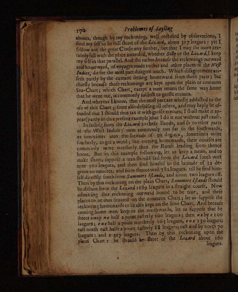 170. Problemes of Sayling abouts, though by. my feckoning, well reGtified by obfervations, i | find my:felf co be (till fhort.of the Lizard, about 317 leagues : yet I follow not the great Circle any further, “but that I may the more cere cainly fall wich the place intended, whether Sedy or the Lizard,| keep my felfin that parallelvAnd the rather,becaufe the reckonings outward and‘homeward, of voyages made to.this and other placesof the Wef# dies; do for the molt, part difagree much. Which difagreementari- fetch: pattly by the currant fetting homeward from thete parts $ but chiefly becaule thofe reckonings are kept upon the plain or common Sea-Chart; which Chart, except a man return the fame way home that he wentout, is commonly fubject to gcofle errours. Andawhereas bknow; that chemoft part are wholly addicted to the ufe of this Chart sifome alfoidefpiling all others, and may haply be of- fended that 1 fhould thus tax it with groffe errours; I thal] make it ap- pear(partly in chis prefene example that I do it not’ without jult caufe. In faslitig from the Lizard tothefe Lands, and fo toother parts of the Welt Indiess!:mem: commonly, tun far to the fouthwards, as fometimes into: the latitude of! 39 degrecs ,.. fometimes more foucherly,. to. get a wirid;; bur: coming, homewards, their couifes are commonly more northerly than. the Rumb. leading from thence home, But-in this example following, let us) keep a, means, and to make Shorty {uppote a man fhould: fail.from. the Lizard {outh welt neer 500 leagues, and then find himfelf tn the latitude’ of 32 de- orees:20 minutes, and from thence well 782 leagues, til he find him- felfdireétly fouth from Sammers Iflands, and about two leagues off. Then by this reckoning on the plain Chart, Summers Tjlands {hould be diltant from the Lizard 1199. leagues ina {traighe courfe, Now admitiing this reckoning outward bound to be tue, and thee places.to. be thus ficuated on the common Chart; let us {uppote the reckoning homewards to be alfo kept on the fame Chart. And becaufe coming home: men keep to the noithwards, let us fuppofe that he (teers away. #e half a point ealterly 200 leagues then #6 by ¢ 100 leagues; ¢ we half apoint northerly 165 leagues, e”¢ 130 leagues; ealt north ealt -halfea point ealterly 88 leagues;,caft and by noith 70 leagues ;. and-e.307- leagues. Then by, this. reckoning, upon ane plain. Chart.:» he fhould: be fhort of the Lizard about 160 leagues.